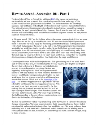 - 4 -
How to Ascend- Ascension 101- Part 1
The knowledge of 'How to Ascend' lies within our DNA. Our monad carries the tools
and knowledge we need to ascend from experiencing many lifetimes, and a copy of this
akashic record has been lying dormant in our DNA. The ability to tap into this knowledge
requires a clear and healed body of light, of which this in itself requires a manual of instruction.
This is the dichotomy, the prime expression of duality in this lifetime- we need knowledge in
order to find the user’s manual of knowledge. However, there is hope because each one of us
holds an individualized key which unlocks the door of knowledge that contains our own personal
ascension instruction manual.
In this game we call “life,” we decided that when we incarnated into this physical form we would
forget where we put the key to unlocking the truth. We must have been completely out of our
minds to think that we would enjoy this frustrating game of hide and seek, looking under every
yellow brick that comprises the journey in the path of life. While preparing for this incarnation
we decided we would have to give ourselves a clue. So we decided that we would trigger a
certain point in our life that we would grow tired of picking up bricks and looking under them,
and out of exhaustion, we would sit down to relax under a nice shade tree. While sitting under
that shade tree, we would look down at our weary hands and feet and wonder how we would be
able to continue on this path of searching. And that is when the magic would happen.
Our thoughts of defeat would be interrupted from a faint glow coming out of our heart. As we
look down to our chest area, we would notice that it would begin to grow brighter and brighter
the more that we looked at it. The more we looked at it, the
more we began to forget about everything else that was
happening, including the fact that it had begun to storm all
around us with rain, thunder, and wind. The more it stormed the
more we would bend over in protection, the brighter our light
would shine from our heart as we curled up within ourselves
into the fetal position. This is akin to the “dark night of the
soul”. The more we hugged ourselves tight, the less we were
affected by anything else that was happening around us. With
our heads in our chest, we would be enveloped by the light
emitting from our heart and we would begin to feel as if we
were floating on a cloud of light. Music would fill our ears and
we would feel dreamy and joyful. We would forget everything
that had happened up to the point of now, wanting nothing more
than to stay in this place of bliss forever.
But then we realized that we had only fallen asleep under the tree, lost in a dream with our head
slumped into our chest. We would awaken to realize that it was getting late and that we hadn’t
eaten in awhile and our animal instincts of survival would take over. We would no longer focus
on bending over to look under bricks, but instead, looked forward down the winding path in
search of home and a hot meal. Somehow, we came through the storm a little bit stronger, ready
to face a new day.
 