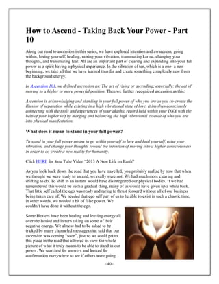 - 40 -
How to Ascend - Taking Back Your Power - Part
10
Along our road to ascension in this series, we have explored intention and awareness, going
within, loving yourself, healing, raising your vibration, transmuting karma, changing your
thoughts, and transmuting fear. All are an important part of clearing and expanding into your full
power as a spirit having a physical experience. In the vibration of ten, which is a one- a new
beginning, we take all that we have learned thus far and create something completely new from
the background energy.
In Ascension 101, we defined ascension as: The act of rising or ascending; especially: the act of
moving to a higher or more powerful position. Then we further recognized ascension as this:
Ascension is acknowledging and standing in your full power of who you are as you co-create the
illusion of separation while existing in a high vibrational state of love. It involves consciously
connecting with the tools and experiences of your akashic record held within your DNA with the
help of your higher self by merging and balancing the high vibrational essence of who you are
into physical manifestation.
What does it mean to stand in your full power?
To stand in your full power means to go within yourself to love and heal yourself, raise your
vibration, and change your thoughts toward the intention of moving into a higher consciousness
in order to co-create a new reality for humanity.
Click HERE for You Tube Video “2013 A New Life on Earth”
As you look back down the road that you have travelled, you probably realize by now that when
we thought we were ready to ascend, we really were not. We had much more clearing and
shifting to do. To shift in an instant would have disintegrated our physical bodies. If we had
remembered this would be such a gradual thing, many of us would have given up a while back.
That little self called the ego was ready and raring to thrust forward without all of our business
being taken care of. We needed that ego self part of us to be able to exist in such a chaotic time,
in other words, we needed a bit of false power. We
couldn’t have done it without the ego.
Some Healers have been healing and leaving energy all
over the healed and in turn taking on some of their
negative energy. We almost had to be asked to be
tricked by many channeled messages that said that our
ascension was coming “soon”, just so we could get to
this place in the road that allowed us view the whole
picture of what it truly means to be able to stand in our
power. We searched for answers and looked for
confirmation everywhere to see if others were going
 