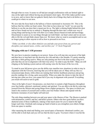 - 41 -
through what we were. It seems we all had just enough confirmation with our limited sight to
stay on the right road without having any permanent street signs. All of this makes perfect sense
to us now, and we know that our galactic family had a lot of things they had to do before we
could get to where we are now.
We now take the focus back to the hallway of doors mentioned in Ascension 101. This is the
hallway that lies within our heart center. Now that we have done our “work” we can scan the
hallway to see the one door that is meant just for us. The light is shining bright behind this door
and we have found our key to unlock it. Stepping through the door into a whole new way of
seeing things and having no fear will allow us to make choices based on truth and knowledge.
Discernment is easier as we run things through our truth finder- our heart center and we are now
able to life the veil and think clearer than ever. We know what we want to accomplish and we are
no longer going to allow anyone to tell us how to proceed in our lives.
“Either you think, or else others think for you and take your power from you, pervert and
discipline your natural tastes, civilize, and sterilize you”- F. Scott Fitzgerald
Merging with our I AM presence
We now have to practice standing in our power. Some of us will step into our power of the light
and then have to step back into the doorway for a bit and take a few breaths. It’s pretty amazing
and takes a little getting used to. Many are only putting one foot in the door as they cling on to
jobs that they are not in alignment with their true selves “in order to pay the bills”. Many are still
clinging on the banking system and are still casting votes for the lesser of the two evils.
To stand in your full power gives you the ability new manifest new situations in order to stay in
alignment with the Universe, knowing that you will be taken care of. Many still say this is a
nonsensical pipe dream, while others are running their holistic healthcare practices and giving
psychic readings for a living, quite successfully. When you make the choice to take the risk of
moving into what you love, you cannot fail if you stay in alignment with yourself. Everything
you touch will seem to turn to gold.
Once in the light of your I Am presence, you learn how to sustain a high frequency throughout
your four bodies- physical, emotional, mental, and spiritual. You are able to do this by removing
yourself from the illusion and seeing things from a higher perspective. The space in which you
stand is the creation of yourself and is where your four bodies vibrate and expand with the
harmonic resonance of your higher self and soul.
The only thing standing between you and your space is the illusion of fear. The illusion is packed
with domination, control, and lies, and belief systems. Others who have gone before you have
shattered some of those roadblocks, making it that much easier for you to stand in the light
longer each time. Gratitude and courage go hand in hand as you strengthen your etheric bridge
from one space to another.
After mastering the mind and finding your sacred space of harmonic vibrational comfort, you
will be able to look back and you will see that the door is gone. You know where it was but the
 