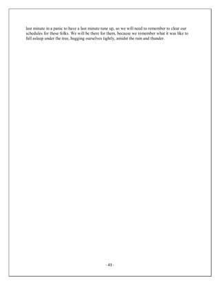 - 43 -
last minute in a panic to have a last minute tune up, so we will need to remember to clear our
schedules for these folks. We will be there for them, because we remember what it was like to
fall asleep under the tree, hugging ourselves tightly, amidst the rain and thunder.
 
