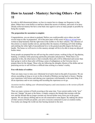 - 44 -
How to Ascend - Mastery: Serving Others - Part
11
In order to shift dimensional planes, we have to master how to change our frequency to that
plane. Others have come before us and have shared the secrets of mastery, and some of us have
already achieved mastery but have come back once again to serve as many people as possible by
being the example.
The preparation for ascension is complete
Congratulations, you are about to graduate! Before you could possibly serve others you had
several steps to take in preparation. All of the prior parts of this series of How to Ascend were
written to help humanity find the right tools in the toolbox to fix their vehicles. The vibration of
this article is a master number eleven, and describes the mastery of defining self while holding
and emitting the white light of unconditional love to the greatest possible degree the body can
handle. The bonus we will receive in this mastery attempt will be to be able to keep our physical
bodies intact.
Some people are prepared but are still serving the control system, working in big oil, big pharma,
banking, or military while practicing spirituality principles and practices. While there is no
judgment in this, the observation is that eventually these jobs will be obliterated and sooner than
later going to work to these jobs will bring a sense of unhappiness as the Universe tries to
prepare them for the change. Those who are following the almighty illusion of the dollar and are
practicing service to self will have a difficult time existing in a master’s reality.
Free will choice of realities
There are many ways to raise your vibrational level and to heal on the path of ascension. We are
always ascending as long as we are in this in breath of Brahma moving back to Source. Sharing
your experience with Source and sharing your experience with humanity is the same thing. It is
all an experience and we are creating and recording the experience as we go.
Ascension involves shifting your vibrational frequency and consciousness to the version of Earth
that you prefer.
There are many versions of Earth occurring at the same time. Your current reality in the “now”
does not “change” the past or the future, it simply connects the threads that resonate with the
now and the threads that no longer resonate are moved further away from you in the grand
tapestry. We are always shifting and we are all connected to some degree. By making the choice
of what version of Earth you prefer, you serve everyone connected in your co-creation reality.
You really can change the world one fear busting moment to the next.
 