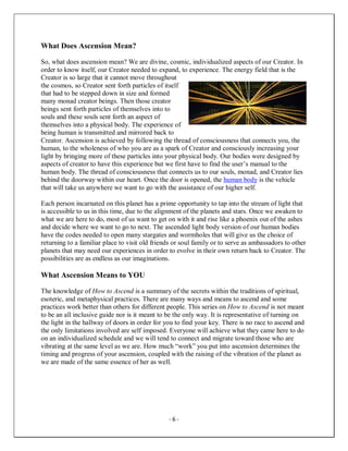 - 6 -
What Does Ascension Mean?
So, what does ascension mean? We are divine, cosmic, individualized aspects of our Creator. In
order to know itself, our Creator needed to expand, to experience. The energy field that is the
Creator is so large that it cannot move throughout
the cosmos, so Creator sent forth particles of itself
that had to be stepped down in size and formed
many monad creator beings. Then those creator
beings sent forth particles of themselves into to
souls and these souls sent forth an aspect of
themselves into a physical body. The experience of
being human is transmitted and mirrored back to
Creator. Ascension is achieved by following the thread of consciousness that connects you, the
human, to the wholeness of who you are as a spark of Creator and consciously increasing your
light by bringing more of these particles into your physical body. Our bodies were designed by
aspects of creator to have this experience but we first have to find the user’s manual to the
human body. The thread of consciousness that connects us to our souls, monad, and Creator lies
behind the doorway within our heart. Once the door is opened, the human body is the vehicle
that will take us anywhere we want to go with the assistance of our higher self.
Each person incarnated on this planet has a prime opportunity to tap into the stream of light that
is accessible to us in this time, due to the alignment of the planets and stars. Once we awaken to
what we are here to do, most of us want to get on with it and rise like a phoenix out of the ashes
and decide where we want to go to next. The ascended light body version of our human bodies
have the codes needed to open many stargates and wormholes that will give us the choice of
returning to a familiar place to visit old friends or soul family or to serve as ambassadors to other
planets that may need our experiences in order to evolve in their own return back to Creator. The
possibilities are as endless as our imaginations.
What Ascension Means to YOU
The knowledge of How to Ascend is a summary of the secrets within the traditions of spiritual,
esoteric, and metaphysical practices. There are many ways and means to ascend and some
practices work better than others for different people. This series on How to Ascend is not meant
to be an all inclusive guide nor is it meant to be the only way. It is representative of turning on
the light in the hallway of doors in order for you to find your key. There is no race to ascend and
the only limitations involved are self imposed. Everyone will achieve what they came here to do
on an individualized schedule and we will tend to connect and migrate toward those who are
vibrating at the same level as we are. How much “work” you put into ascension determines the
timing and progress of your ascension, coupled with the raising of the vibration of the planet as
we are made of the same essence of her as well.
 