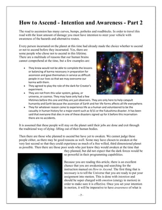 - 7 -
How to Ascend - Intention and Awareness - Part 2
The road to ascension has many curves, bumps, potholes and roadblocks. In order to travel this
road with the least amount of damage you must have intention to steer your vehicle with
awareness of the hazards and alternative routes.
Every person incarnated on the planet at this time had already made the choice whether to ascend
or not to ascend before they incarnated. Yes, there are
some people who chose not to ascend in this lifetime.
There are a multitude of reasons that our human brains
cannot comprehend at the time, but a few examples are:
• They knew would not be able to complete the lessons
or balancing of karma necessary in preparation for
ascension and gave themselves in service as difficult
people in our lives so that we may overcome our
karma with them.
• They agreed to play the role of the dark for Creator’s
experiment.
• They are not from this solar system, galaxy, or
universe, or cosmos. They may have only had a few
lifetimes before this one and they are just observers. They are only here to help catapult
humanity and Earth because the ascension of Earth and her life forms affects all life everywhere.
• They for whatever reason came to experience life as a human and volunteered to be the
casualty in human history for a major event such as 9/11 or the Fukushima disaster. It has been
said that everyone that dies in one of these disasters signed up for it before this incarnation-
there are no accidents.
It is assumed that these people will stay on the planet until their jobs are done and exit through
the traditional way of dying- lifting out of their human bodies.
Then there are those who planned to ascend but have yet to awaken. We cannot judge these
people either, as there may be good reasons as well. Some may have chosen to awaken at the
very last second so that they could experience as much of a free willed, third dimensional planet
as possible. Then there are those poor souls who just knew they would awaken at the time that
they planned, but did not expect that the dark forces would be
so powerful in their programming capabilities.
Because you are reading this article, there is an excellent
chance that you are awakening and searching for the
instruction manual on How to Ascend. The first thing that is
necessary is to tell the Universe that you are ready to put your
assignment into motion. This is done with intention and
should be super charged with emotion (energy in motion) in
order to make sure it is effective. Once you set your intention
in motion, it will be imperative to have awareness of what is
 