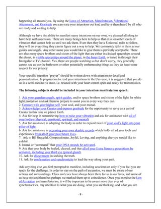 - 8 -
happening all around you. By using the Laws of Attraction, Manifestation, Vibrational
Attainment, and Gratitude you can state your intentions out loud and have them heard by all who
are ready and waiting to help.
Although we have the ability to manifest many intentions on our own, we planned all along to
have help with ascension. There are many beings here to help us that exist on other levels of
vibration that cannot help us until we ask them. Even then they have Universal rules to follow,
they will do everything they can to figure out a way to help. We commonly refer to them as our
guides and angels. Any other name you would like to give them is perfectly acceptable. There
are also many space brothers and sisters of the light that are either in cloaked spaceships around
the planet, in visible spaceships around the planet, in the Inner Earth, or tuned in through their
Intergalactic TV channel. Yes, there are people watching us but don’t worry, they generally
cannot see us use the bathroom or other potentially embarrassing things as they do have some
respect for our privacy.
Your specific intention “prayer” should be written down with attention to detail and
personalization. In preparation to read your intentions to the Universe, it is suggested that you do
so in a semi-meditative state, i.e. relaxed with your heart center open and ready for transmission.
The following subjects should be included in your intention manifestation speech:
1. Ask your guardian angels, spirit guides, and/or space brothers and sisters of the light for white
light protection and ask them to prepare to assist you in every way they can.
2. Connect with your higher self, your soul, and your monad.
3. Acknowledge your Creator and express gratitude for the opportunity to serve as a part of
Creator in this time on planet Earth.
4. Ask for help in remembering how to raise your vibration and ask for assistance with all of
your bodies (physical, emotional, spiritual, and mental)
5. Ask for assistance in adapting the body in order to expand more of your soul’s light into your
pillar of light.
6. Ask for assistance in accessing your own akashic records which holds all of your tools and
experiences from all of your past/future lives.
7. Ask to BE Graceful, Compassionate, Joyful, Loving, and anything else you would like to
exhibit.
8. Intend or “command” that your DNA strands be activated.
9. Ask that your body be healed, cleared, and that all of your Extra Sensory perceptions be
activated, including your third eye (pineal gland).
10. Ask for discernment in seeking the truth.
11. Ask for confirmation and synchronicity to lead the way along your path.
Add anything else you feel prompted to manifest, including acceleration only if you feel you are
ready for the challenge. In order to stay on the path of ascension, we must be aware of our
actions and surroundings. Clues and cues have always been there for us in our lives, and some of
us have noticed them but perhaps we marked them up to coincidence. Once you exercise the Law
of Attraction and manifestation, it will be important to be aware more than ever of
synchronicities. Pay attention to what you are doing, what you are thinking, and what you are
 