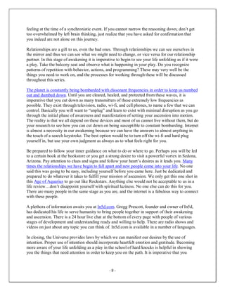 - 9 -
feeling at the time of a synchronistic event. If you cannot narrow the reasoning down, don’t get
too overwhelmed by left brain thinking, just realize that you have asked for confirmation that
you indeed are not alone on this journey.
Relationships are a gift to us, even the bad ones. Through relationships we can see ourselves in
the mirror and thus we can see what we might need to change, or vice versa for our relationship
partner. In this stage of awakening it is imperative to begin to see your life unfolding as if it were
a play. Take the balcony seat and observe what is happening in your play. Do you recognize
patterns of repetition with behavior, actions, and programming? These may very well be the
things you need to work on, and the processes for working through these will be discussed
throughout this series.
The planet is constantly being bombarded with dissonant frequencies in order to keep us numbed
out and dumbed down. Until you are cleared, healed, and protected from these waves, it is
imperative that you cut down as many transmitters of these extremely low frequencies as
possible. They exist through television, radio, wi-fi, and cell phones, to name a few that we can
control. Basically you will want to “unplug” and learn to exist with minimal disruption as you go
through the initial phase of awareness and manifestation of setting your ascension into motion.
The reality is that we all depend on these devices and most of us cannot live without them, but do
your research to see how you can cut down on being susceptible to constant bombarding. Internet
is almost a necessity in our awakening because we can have the answers to almost anything in
the touch of a search keystroke. The best option would be to turn off the wi-fi and hard plug
yourself in, but use your own judgment as always as to what feels right for you.
Be prepared to follow your inner guidance on what to do or where to go. Perhaps you will be led
to a certain book at the bookstore or you get a strong desire to visit a powerful vortex in Sedona,
Arizona. Pay attention to clues and signs and follow your heart’s desires as it leads you. Many
times the relationships we have begin to fall apart and new people come into your life. No one
said this was going to be easy, including yourself before you came here. Just be dedicated and
prepared to do whatever it takes to fulfill your mission of ascension. We only get this one shot in
this Age of Aquarius to go out like Rockstars. Anything else would not be acceptable to us in a
life review…don’t disappoint yourself with spiritual laziness. No one else can do this for you.
There are many people in the same stage as you are, and the internet is a fabulous way to connect
with these people.
A plethora of information awaits you at In5d.com. Gregg Prescott, founder and owner of In5d,
has dedicated his life to serve humanity to bring people together in support of their awakening
and ascension. There is a 24 hour live chat at the bottom of every page with people of various
stages of development and understanding ready and willing to help. There are radio shows and
videos on just about any topic you can think of. In5d.com is available in a number of languages.
In closing, the Universe provides laws by which we can manifest our desires by the use of
intention. Proper use of intention should incorporate heartfelt emotion and gratitude. Becoming
more aware of your life unfolding as a play in the school of hard knocks is helpful in showing
you the things that need attention in order to keep you on the path. It is imperative that you
 