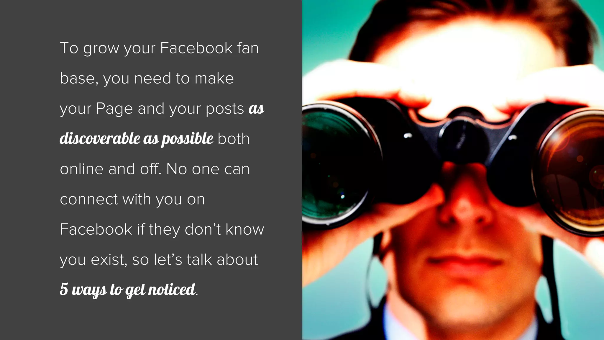 To grow your Facebook fan 
base, you need to make 
your Page and your posts as 
discoverable as possible both 
online and off. No one can 
connect with you on 
Facebook if they don’t know 
you exist, so let’s talk about 
5 ways to get noticed. 
 