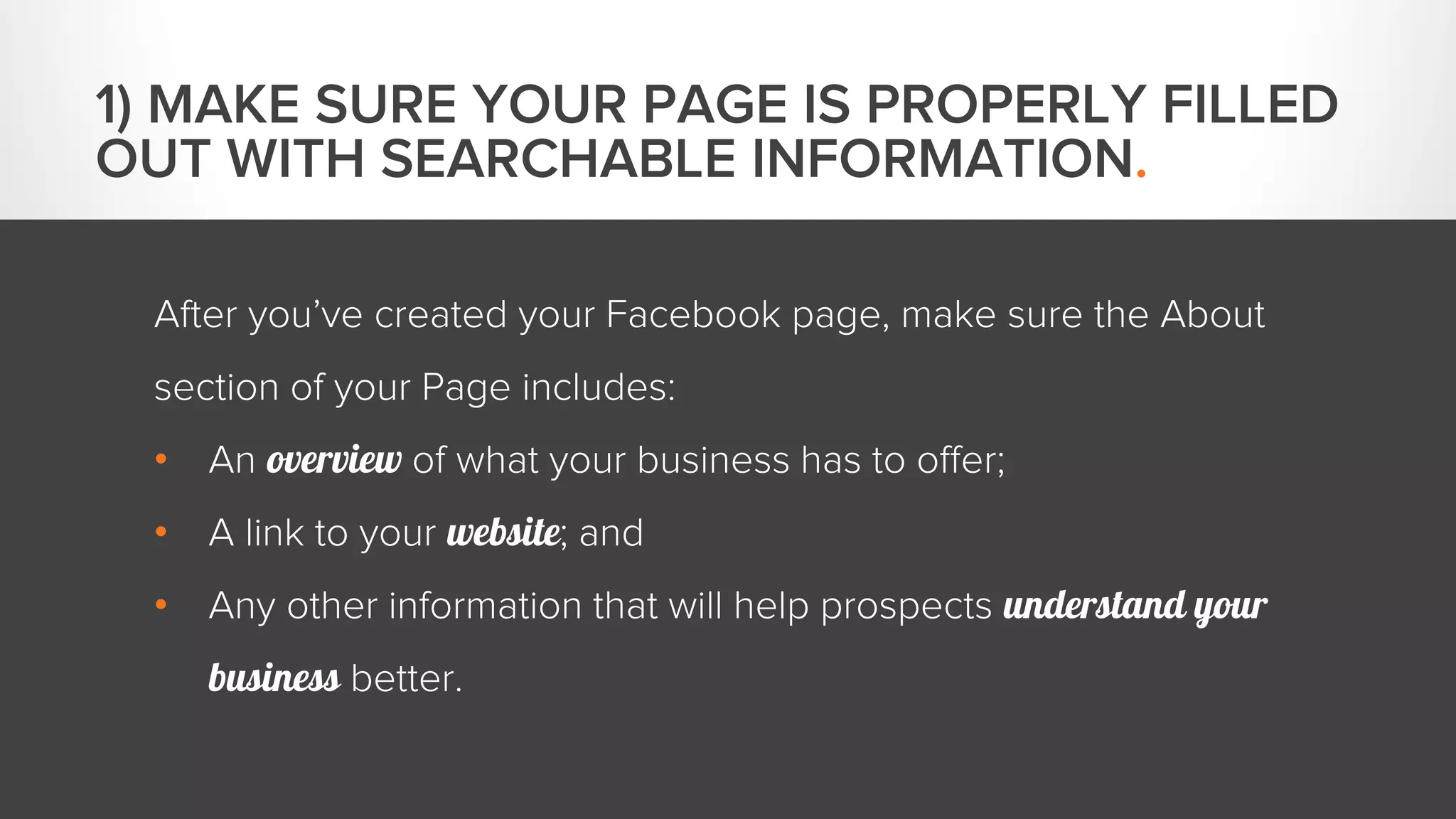 1) MAKE SURE YOUR PAGE IS PROPERLY FILLED 
OUT WITH SEARCHABLE INFORMATION. 
After you’ve created your Facebook page, make sure the About 
section of your Page includes: 
• An overview of what your business has to offer; 
• A link to your website; and 
• Any other information that will help prospects understand your 
business better. 
 
