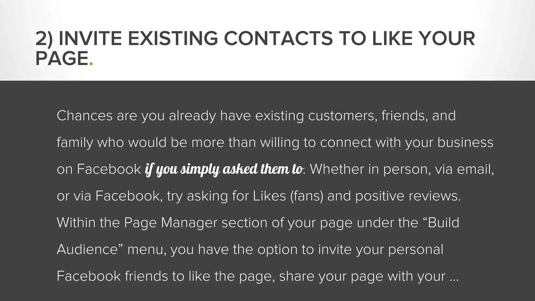 Chances are you already have existing customers, friends, and 
family who would be more than willing to connect with your business 
on Facebook if you simply asked them to. Whether in person, via email, 
or via Facebook, try asking for Likes (fans) and positive reviews. 
Within the Page Manager section of your page under the “Build 
Audience” menu, you have the option to invite your personal 
Facebook friends to like the page, share your page with your … 
2) INVITE EXISTING CONTACTS TO LIKE YOUR 
PAGE. 
 