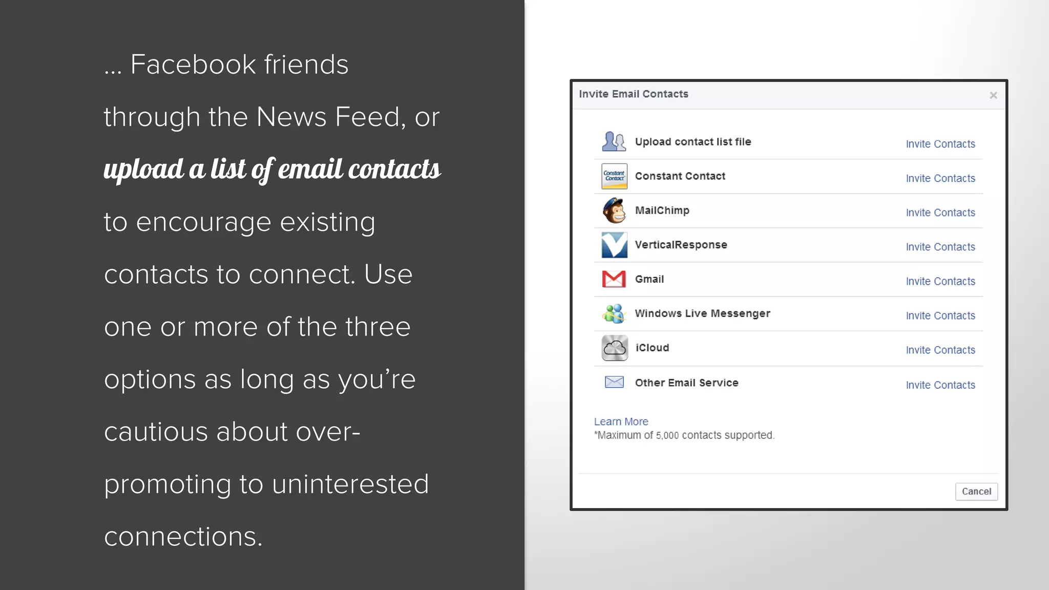 … Facebook friends 
through the News Feed, or 
upload a list of email contacts 
to encourage existing 
contacts to connect. Use 
one or more of the three 
options as long as you’re 
cautious about over-promoting 
to uninterested 
connections. 
 