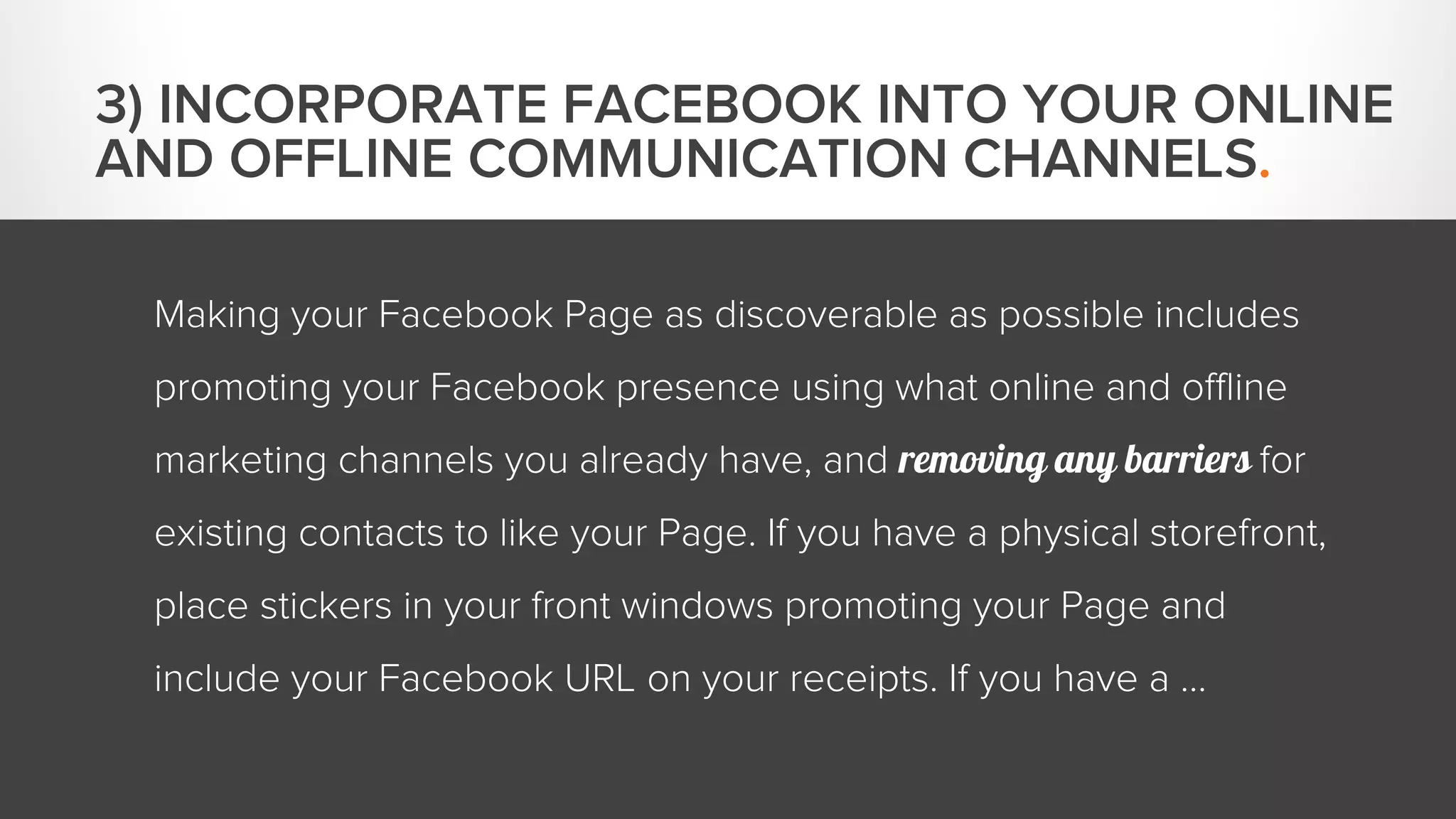 Making your Facebook Page as discoverable as possible includes 
promoting your Facebook presence using what online and offline 
marketing channels you already have, and removing any barriers for 
existing contacts to like your Page. If you have a physical storefront, 
place stickers in your front windows promoting your Page and 
include your Facebook URL on your receipts. If you have a … 
3) INCORPORATE FACEBOOK INTO YOUR ONLINE 
AND OFFLINE COMMUNICATION CHANNELS. 
 