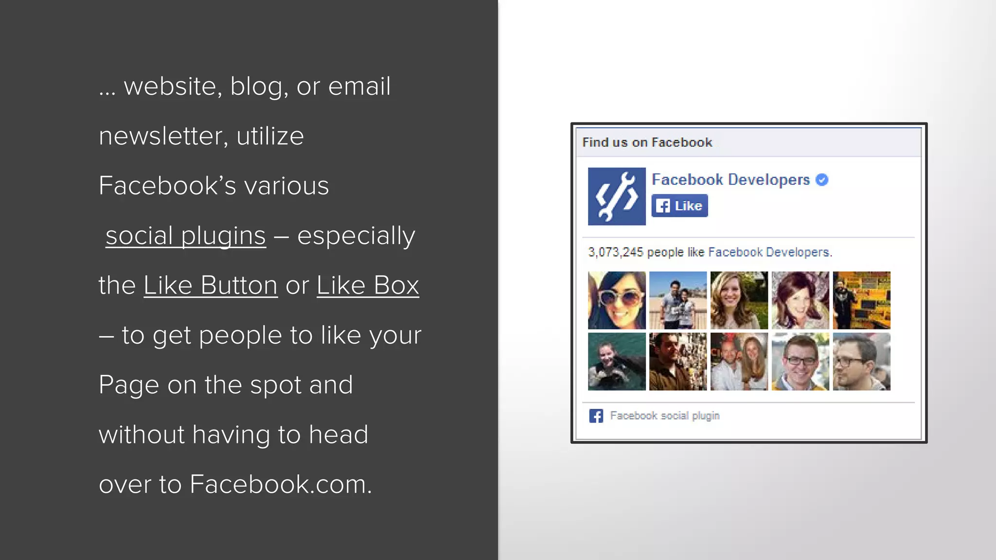 … website, blog, or email 
newsletter, utilize 
Facebook’s various 
social plugins – especially 
the Like Button or Like Box 
– to get people to like your 
Page on the spot and 
without having to head 
over to Facebook.com. 
 