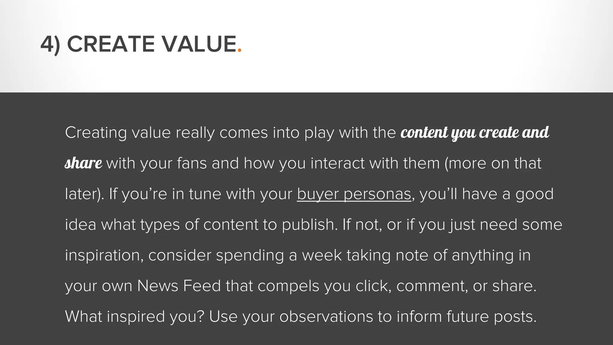 Creating value really comes into play with the content you create and 
share with your fans and how you interact with them (more on that 
later). If you’re in tune with your buyer personas, you’ll have a good 
idea what types of content to publish. If not, or if you just need some 
inspiration, consider spending a week taking note of anything in 
your own News Feed that compels you click, comment, or share. 
What inspired you? Use your observations to inform future posts. 
4) CREATE VALUE. 
 