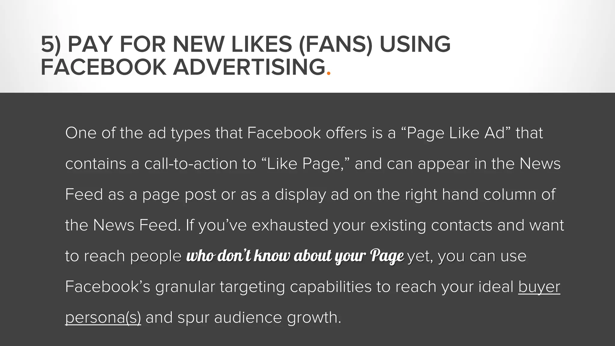 One of the ad types that Facebook offers is a “Page Like Ad” that 
contains a call-to-action to “Like Page,” and can appear in the News 
Feed as a page post or as a display ad on the right hand column of 
the News Feed. If you’ve exhausted your existing contacts and want 
to reach people who don’t know about your Page yet, you can use 
Facebook’s granular targeting capabilities to reach your ideal buyer 
persona(s) and spur audience growth. 
5) PAY FOR NEW LIKES (FANS) USING 
FACEBOOK ADVERTISING. 
 