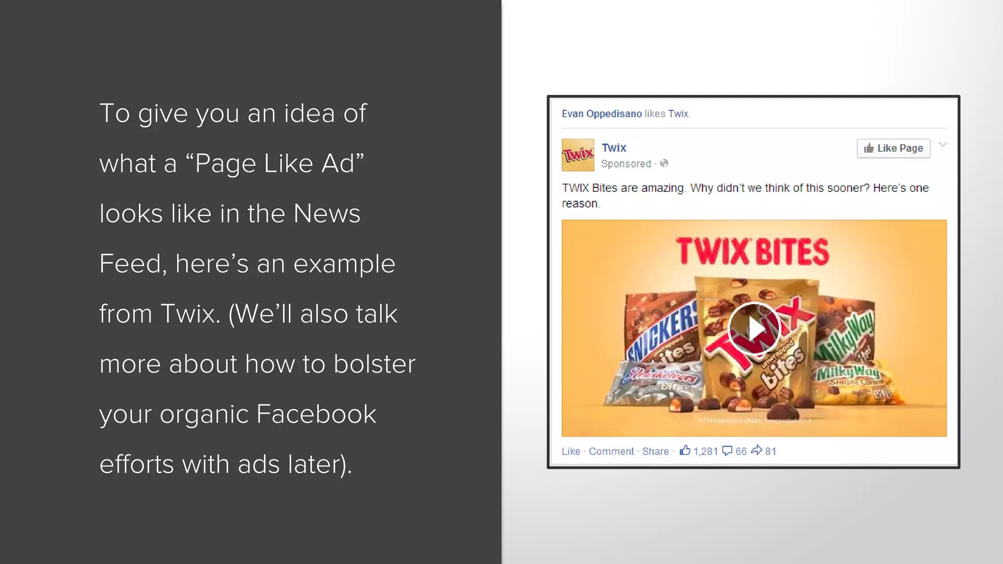 To give you an idea of 
what a “Page Like Ad” 
looks like in the News 
Feed, here’s an example 
from Twix. (We’ll also talk 
more about how to bolster 
your organic Facebook 
efforts with ads later). 
 