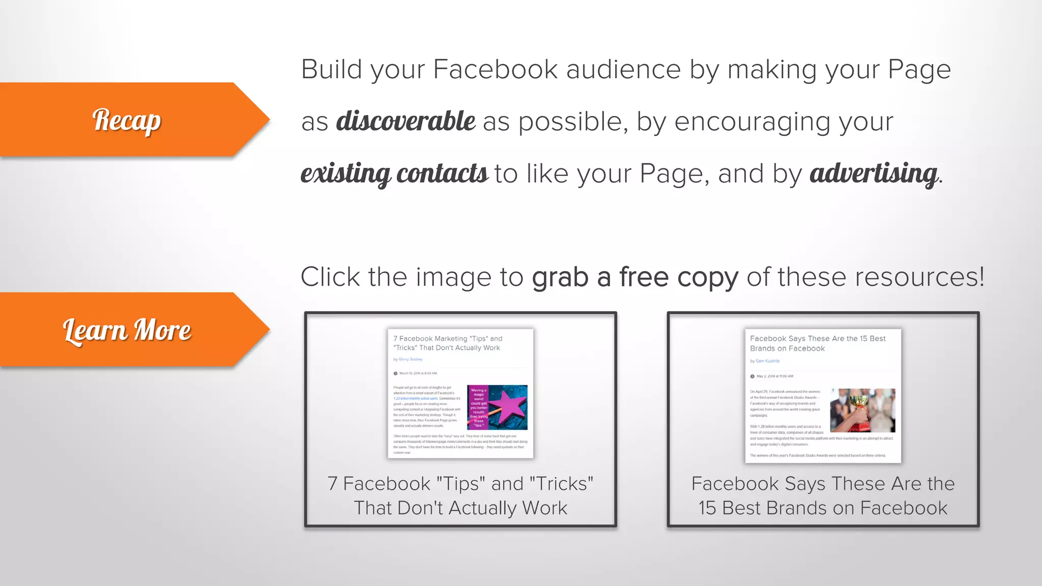 Build your Facebook audience by making your Page 
as discoverable as possible, by encouraging your 
existing contacts to like your Page, and by advertising. 
Recap 
Learn More 
Click the image to grab a free copy of these resources! 
7 Facebook "Tips" and "Tricks" 
That Don't Actually Work 
Facebook Says These Are the 
15 Best Brands on Facebook 
 