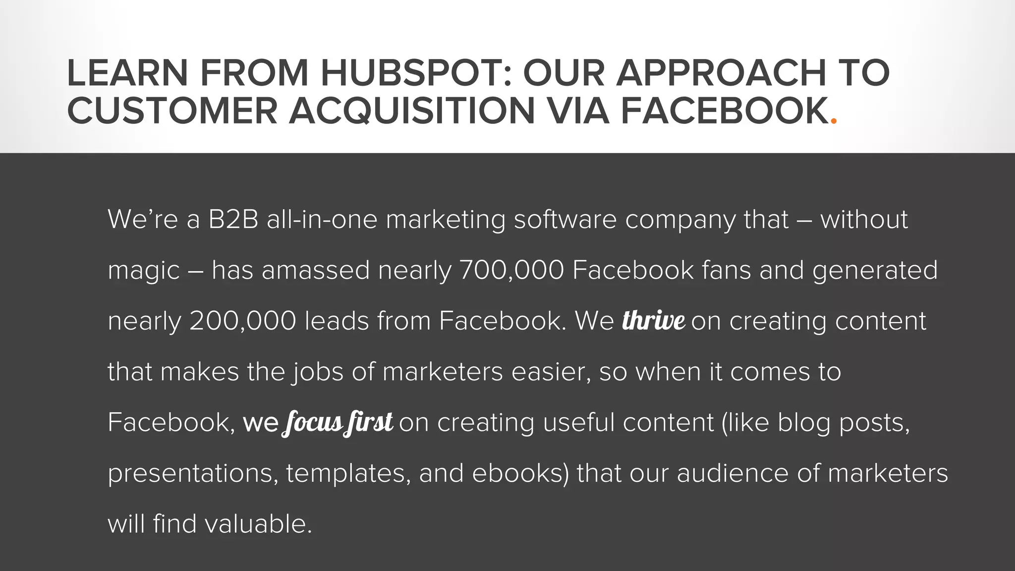 We’re a B2B all-in-one marketing software company that – without 
magic – has amassed nearly 700,000 Facebook fans and generated 
nearly 200,000 leads from Facebook. We thrive on creating content 
that makes the jobs of marketers easier, so when it comes to 
Facebook, we focus first on creating useful content (like blog posts, 
presentations, templates, and ebooks) that our audience of marketers 
will find valuable. 
LEARN FROM HUBSPOT: OUR APPROACH TO 
CUSTOMER ACQUISITION VIA FACEBOOK. 
 