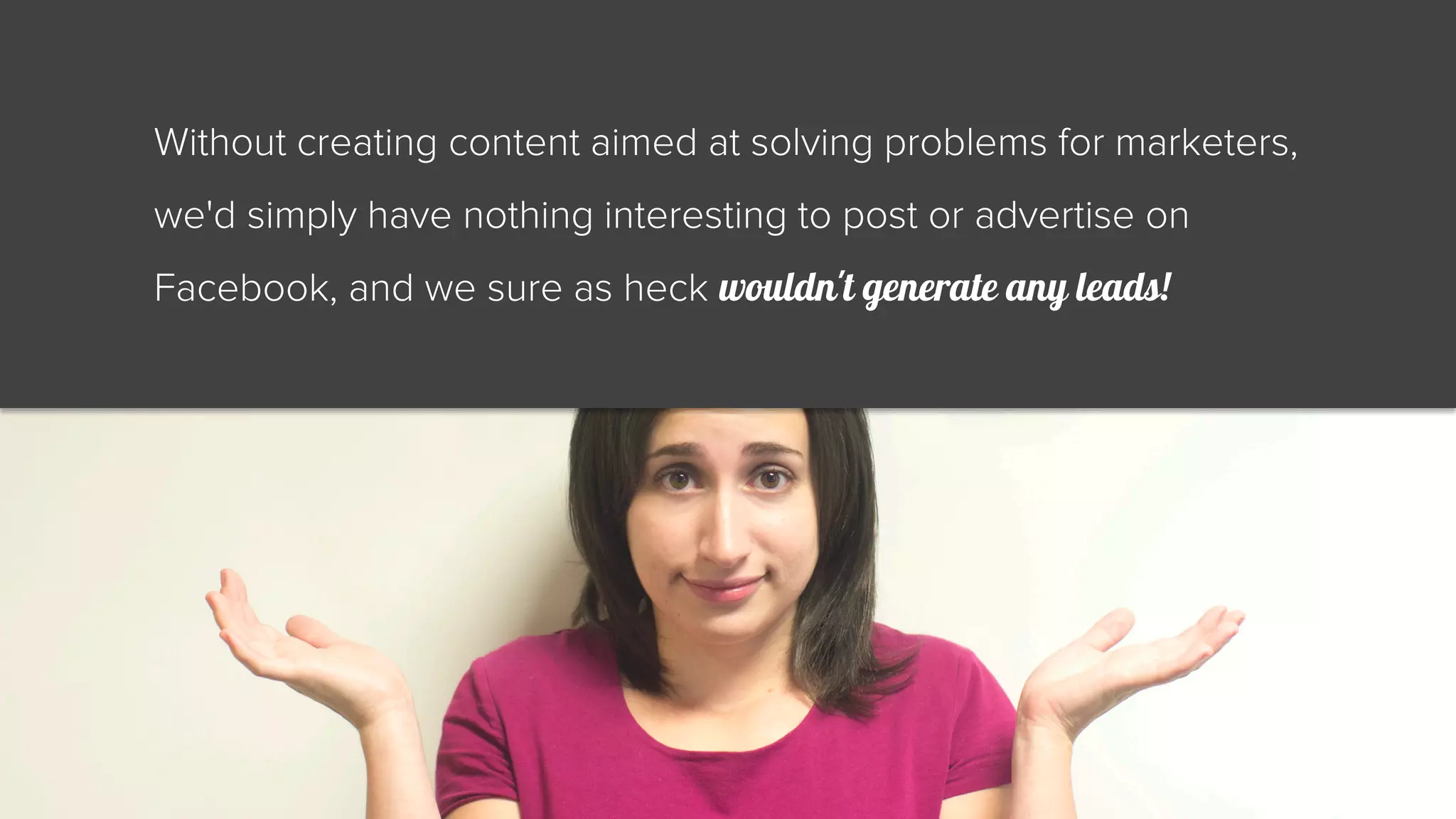Without creating content aimed at solving problems for marketers, 
we'd simply have nothing interesting to post or advertise on 
Facebook, and we sure as heck wouldn't generate any leads! 
 