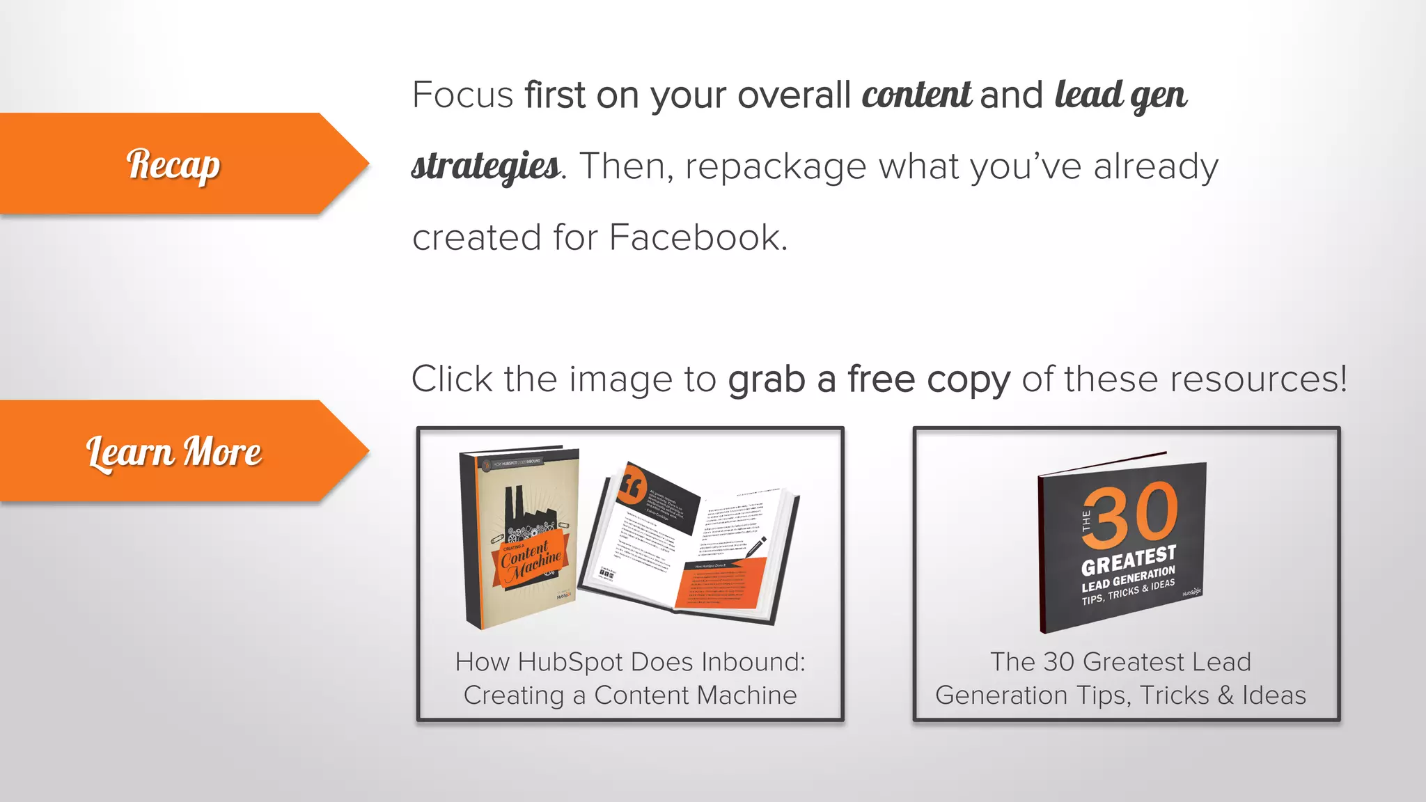 Focus first on your overall content and lead gen 
strategies. Then, repackage what you’ve already 
created for Facebook. 
Recap 
Learn More 
Click the image to grab a free copy of these resources! 
How HubSpot Does Inbound: 
Creating a Content Machine 
The 30 Greatest Lead 
Generation Tips, Tricks & Ideas 
 