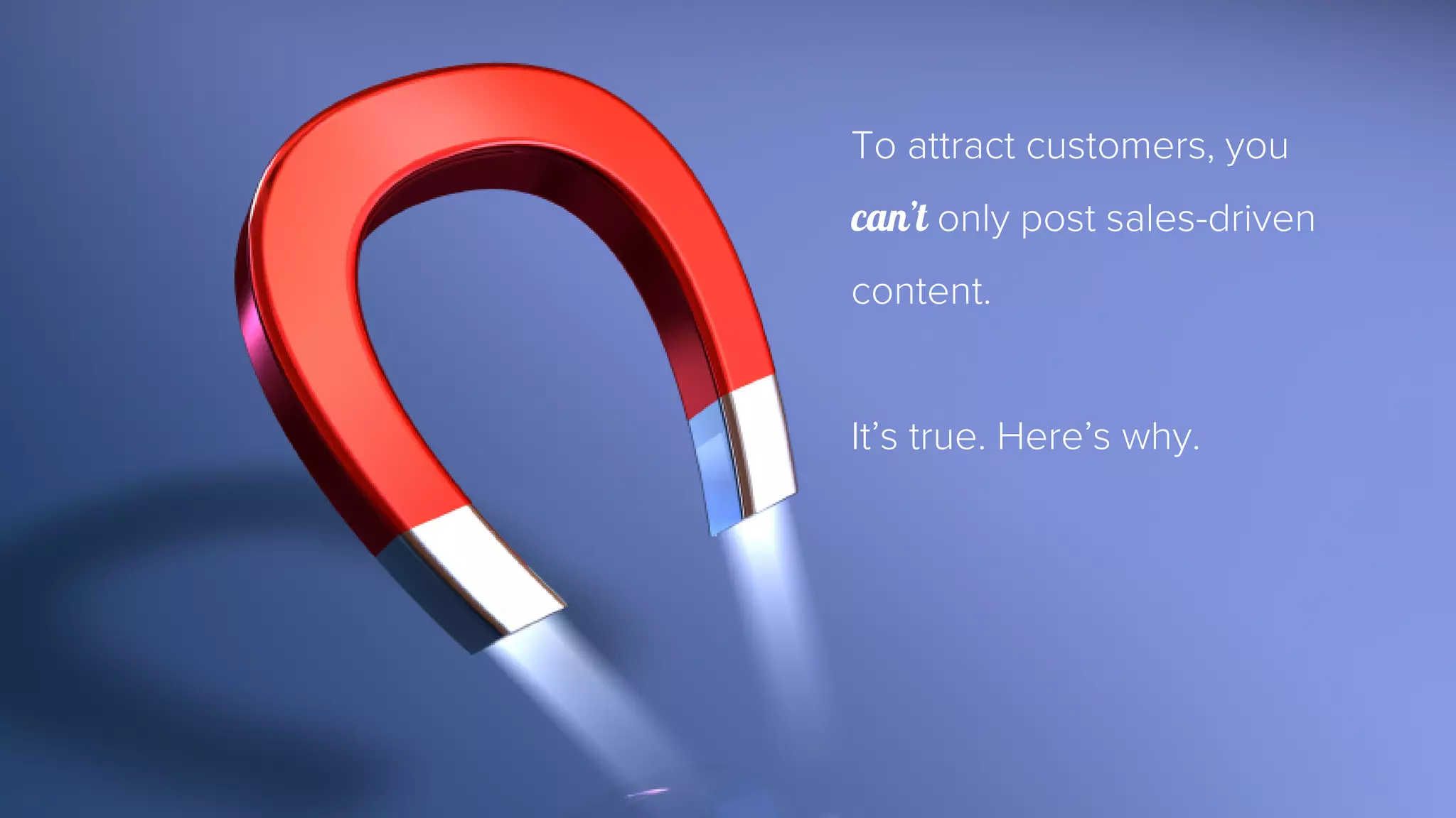 To attract customers, you 
can’t only post sales-driven 
content. 
It’s true. Here’s why. 
 