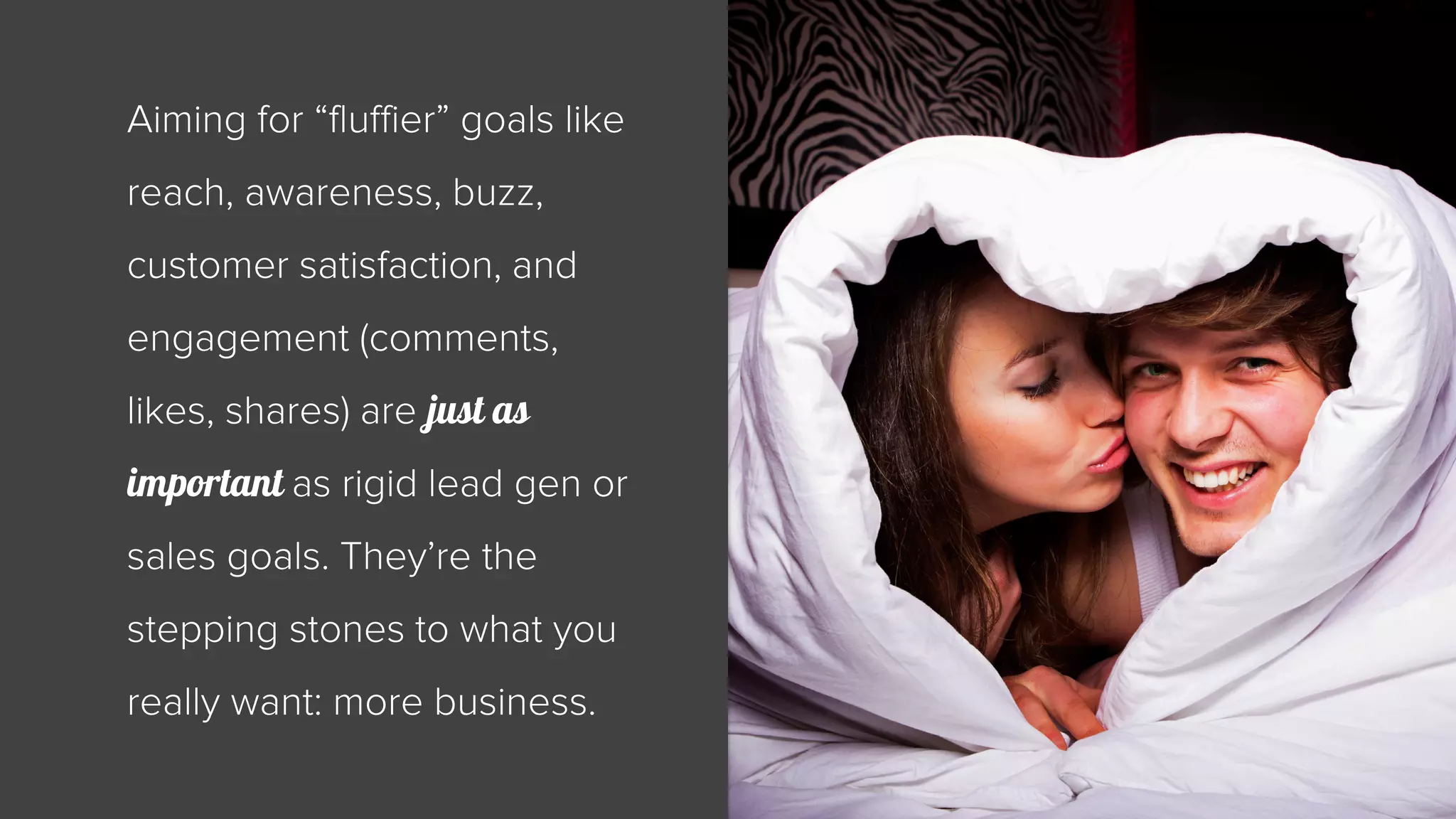 Aiming for “fluffier” goals like 
reach, awareness, buzz, 
customer satisfaction, and 
engagement (comments, 
likes, shares) are just as 
important as rigid lead gen or 
sales goals. They’re the 
stepping stones to what you 
really want: more business. 
 
