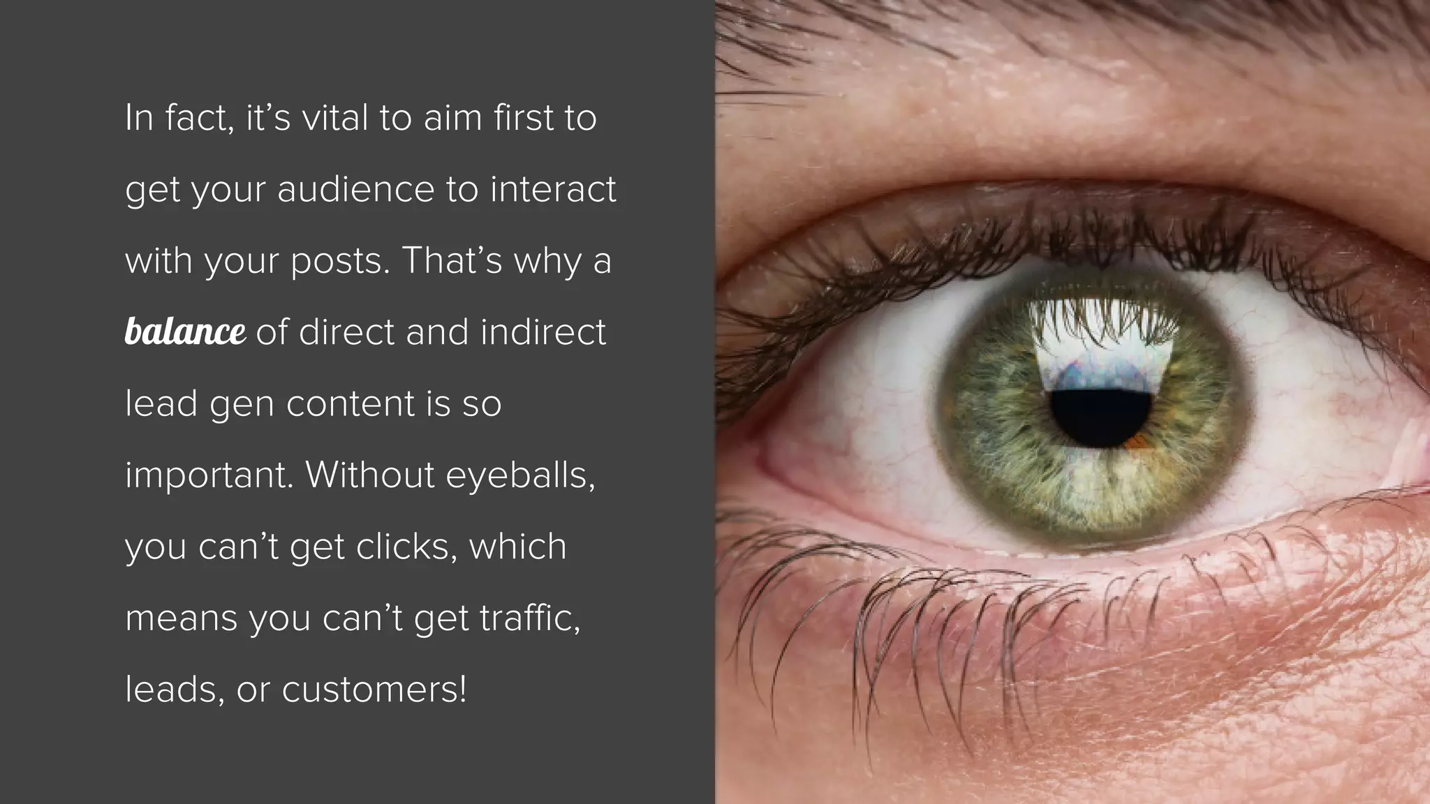 In fact, it’s vital to aim first to 
get your audience to interact 
with your posts. That’s why a 
balance of direct and indirect 
lead gen content is so 
important. Without eyeballs, 
you can’t get clicks, which 
means you can’t get traffic, 
leads, or customers! 
 