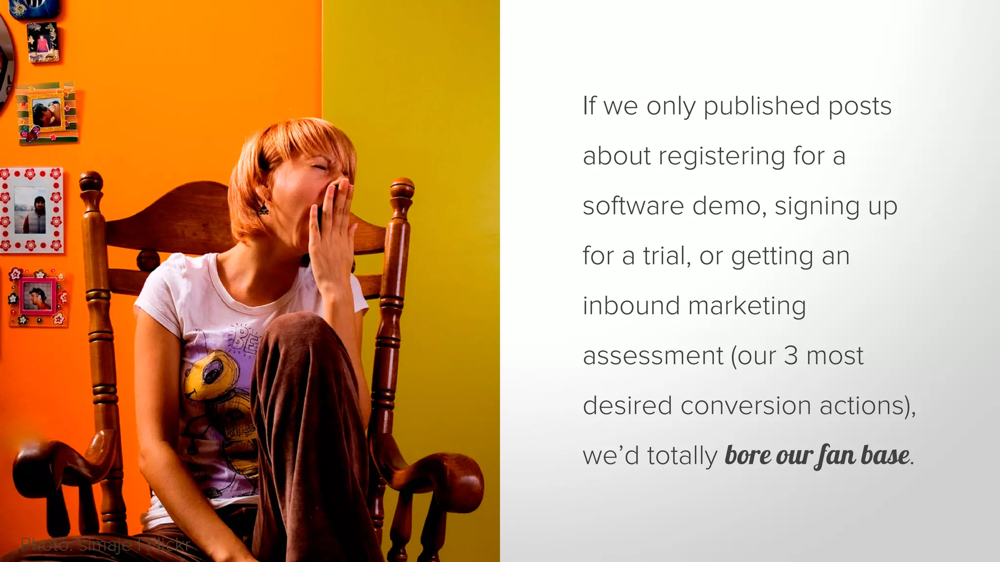 If we only published posts 
about registering for a 
software demo, signing up 
for a trial, or getting an 
inbound marketing 
assessment (our 3 most 
desired conversion actions), 
we’d totally bore our fan base. 
Photo: simaje | Flickr 
 