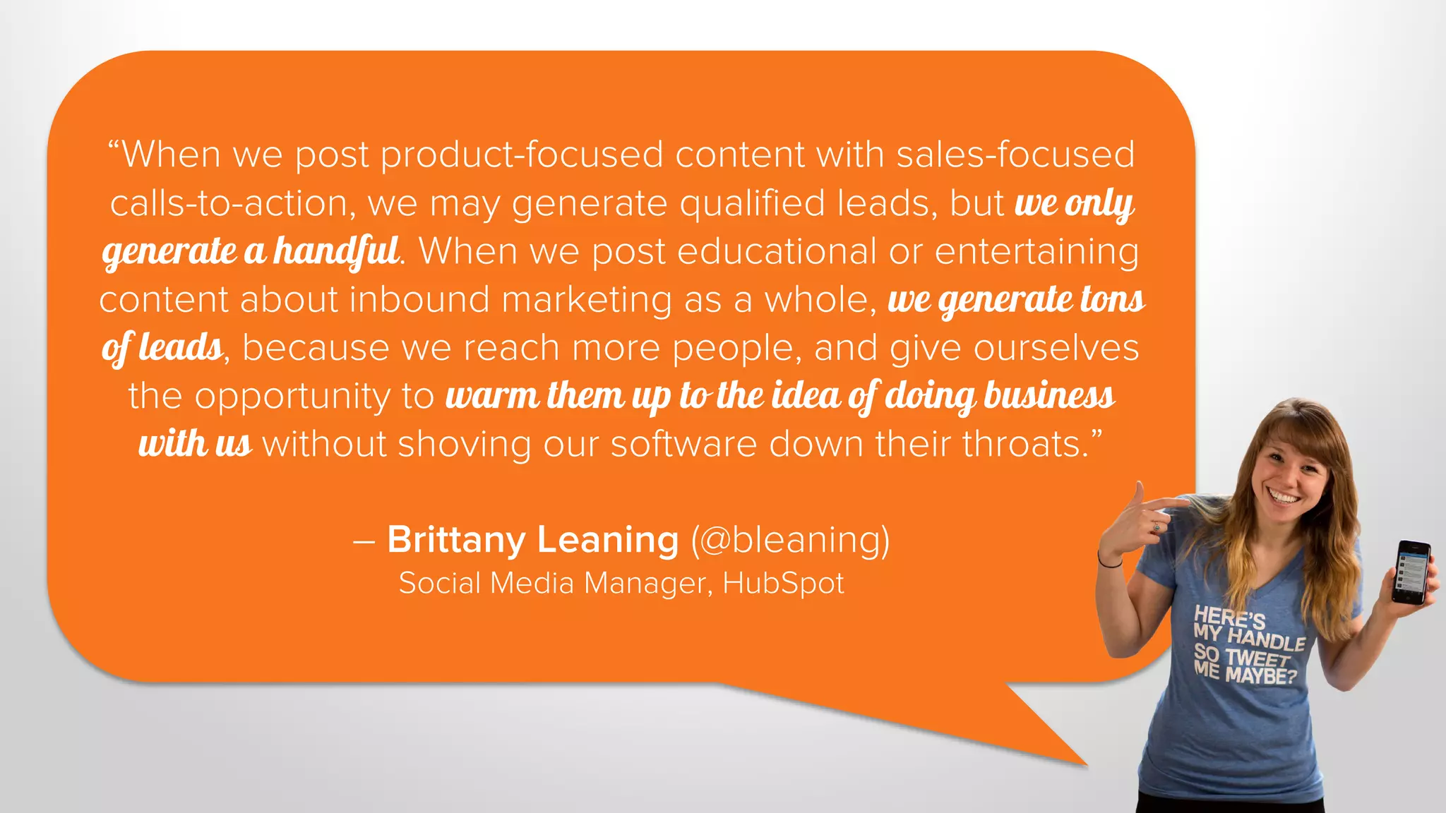 “When we post product-focused content with sales-focused 
calls-to-action, we may generate qualified leads, but we only 
generate a handful. When we post educational or entertaining 
content about inbound marketing as a whole, we generate tons 
of leads, because we reach more people, and give ourselves 
the opportunity to warm them up to the idea of doing business 
with us without shoving our software down their throats.” 
– Brittany Leaning (@bleaning) 
Social Media Manager, HubSpot 
 
