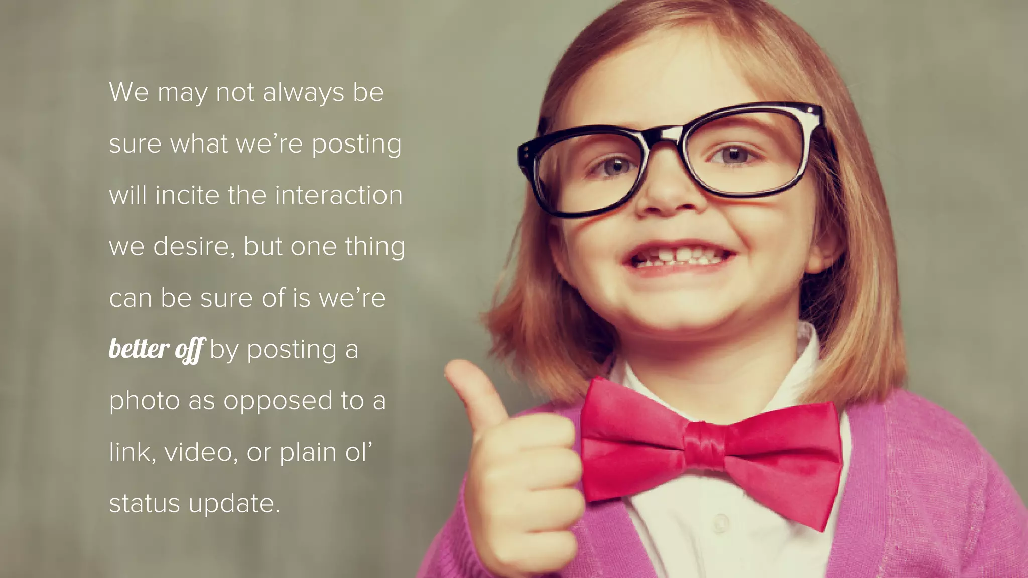 We may not always be 
sure what we’re posting 
will incite the interaction 
we desire, but one thing 
can be sure of is we’re 
better off by posting a 
photo as opposed to a 
link, video, or plain ol’ 
status update. 
 