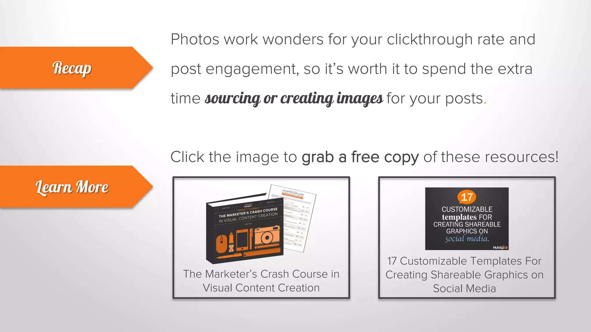 Photos work wonders for your clickthrough rate and 
post engagement, so it’s worth it to spend the extra 
time sourcing or creating images for your posts. 
Recap 
Learn More 
Click the image to grab a free copy of these resources! 
The Marketer’s Crash Course in 
Visual Content Creation 
17 Customizable Templates For 
Creating Shareable Graphics on 
Social Media 
 