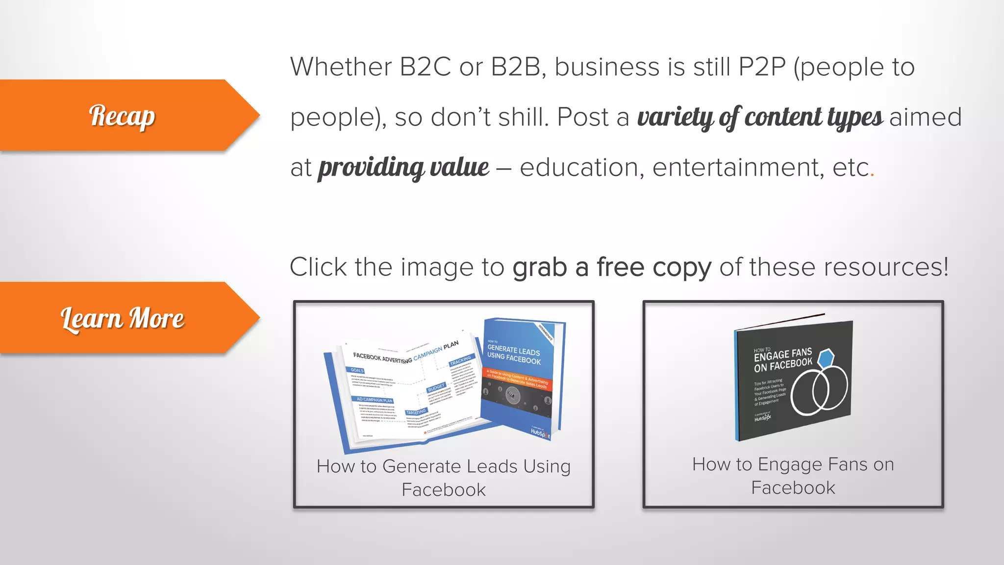 Whether B2C or B2B, business is still P2P (people to 
people), so don’t shill. Post a variety of content types aimed 
at providing value – education, entertainment, etc. 
Recap 
Learn More 
Click the image to grab a free copy of these resources! 
How to Generate Leads Using 
Facebook 
How to Engage Fans on 
Facebook 
 