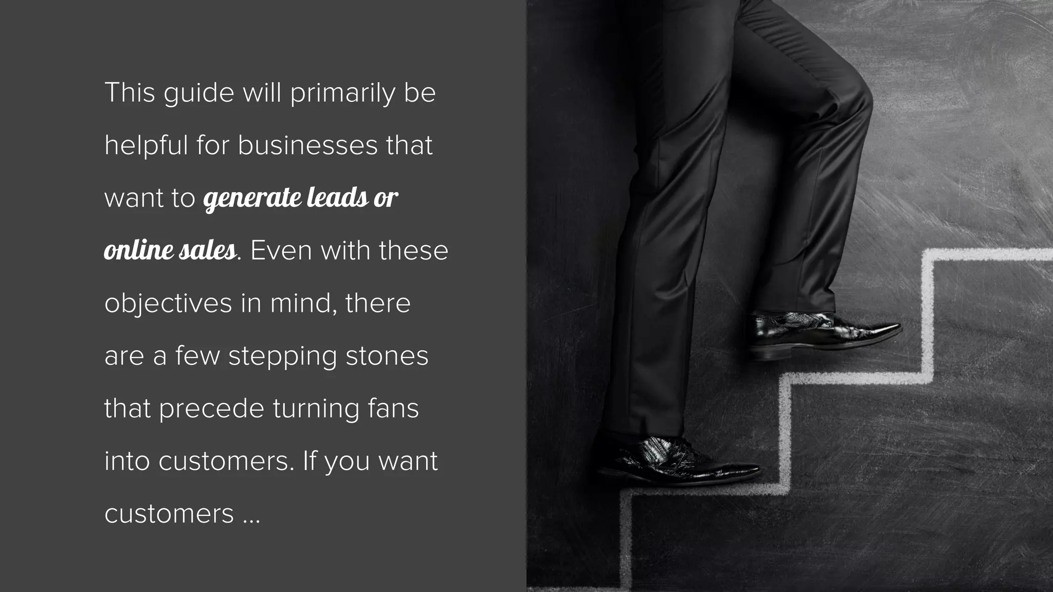 This guide will primarily be 
helpful for businesses that 
want to generate leads or 
online sales. Even with these 
objectives in mind, there 
are a few stepping stones 
that precede turning fans 
into customers. If you want 
customers … 
 