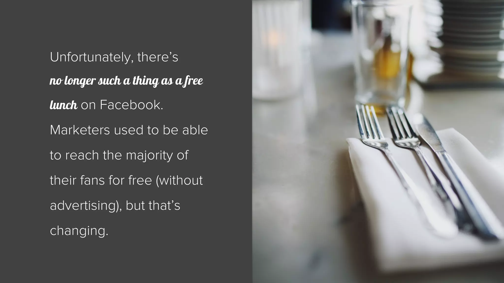Unfortunately, there’s 
no longer such a thing as a free 
lunch on Facebook. 
Marketers used to be able 
to reach the majority of 
their fans for free (without 
advertising), but that’s 
changing. 
 