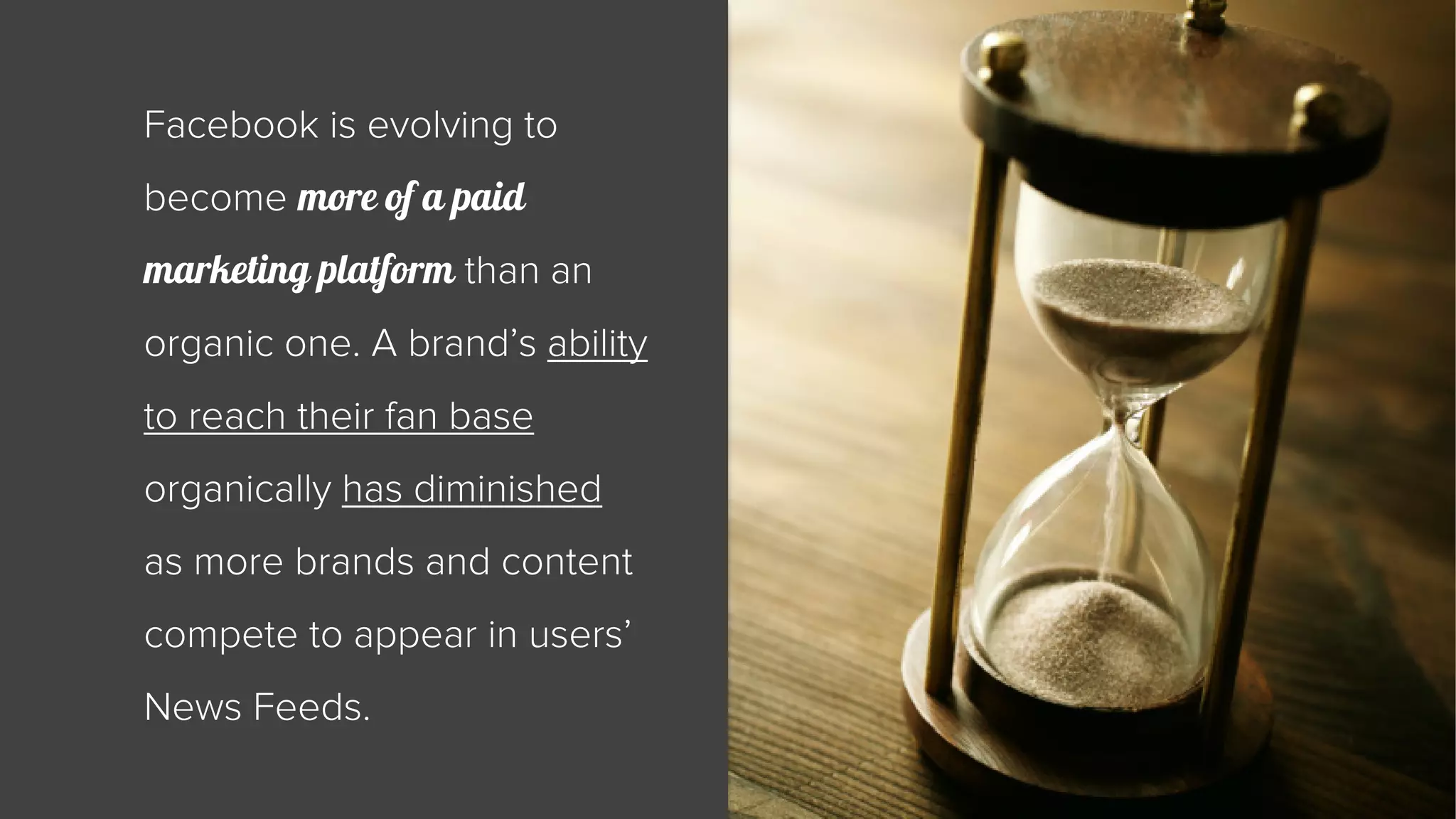 Facebook is evolving to 
become more of a paid 
marketing platform than an 
organic one. A brand’s ability 
to reach their fan base 
organically has diminished 
as more brands and content 
compete to appear in users’ 
News Feeds. 
 