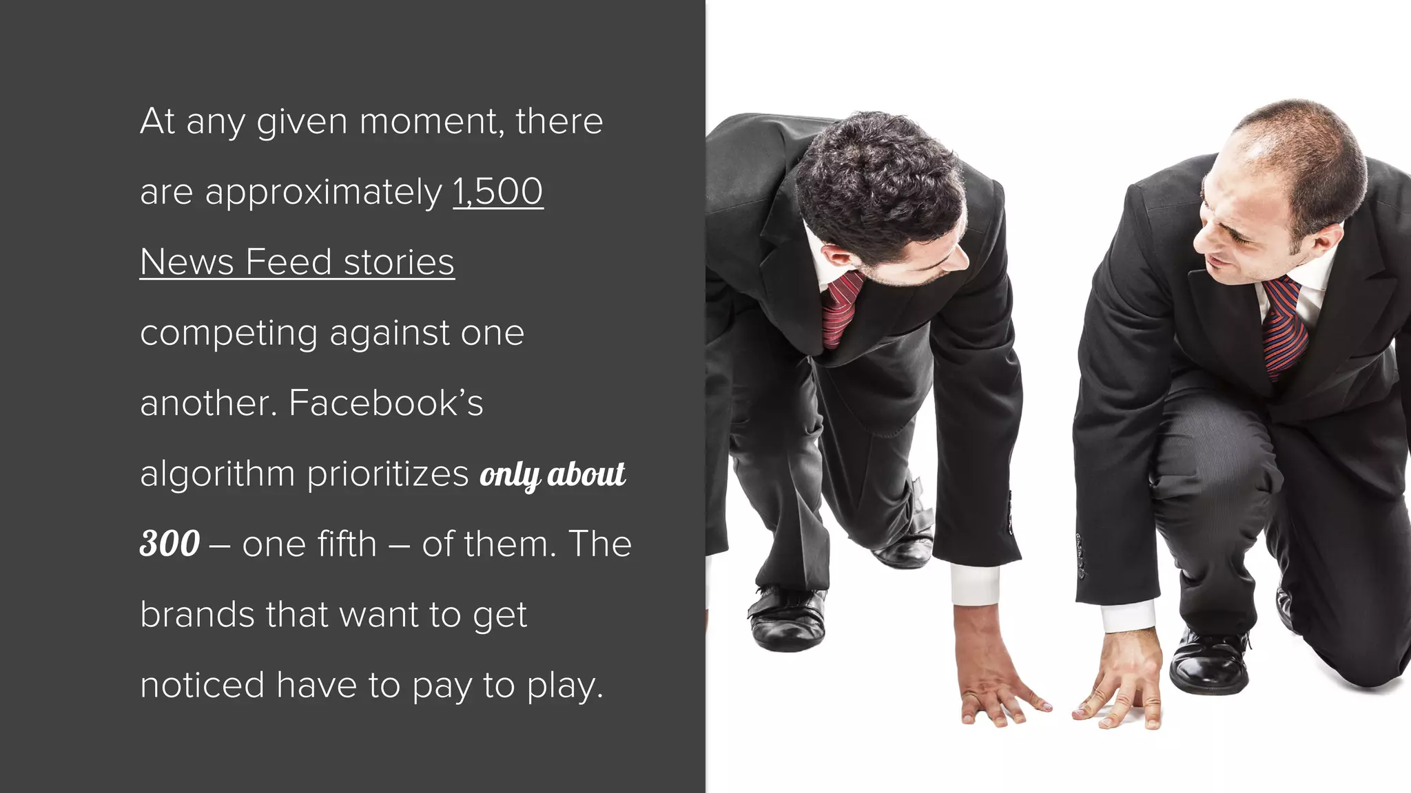 At any given moment, there 
are approximately 1,500 
News Feed stories 
competing against one 
another. Facebook’s 
algorithm prioritizes only about 
300 – one fifth – of them. The 
brands that want to get 
noticed have to pay to play. 
 