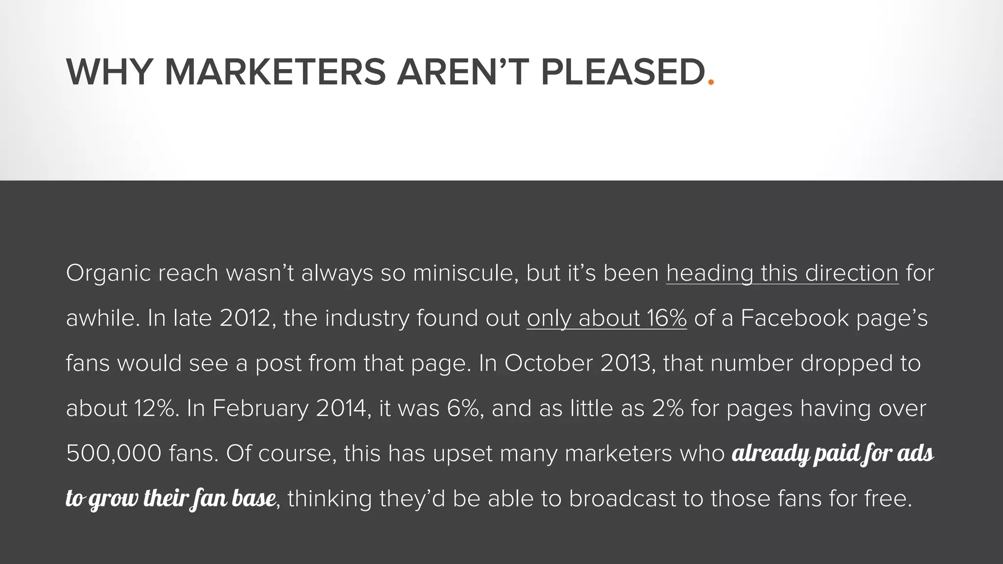 WHY MARKETERS AREN’T PLEASED. 
Organic reach wasn’t always so miniscule, but it’s been heading this direction for 
awhile. In late 2012, the industry found out only about 16% of a Facebook page’s 
fans would see a post from that page. In October 2013, that number dropped to 
about 12%. In February 2014, it was 6%, and as little as 2% for pages having over 
500,000 fans. Of course, this has upset many marketers who already paid for ads 
to grow their fan base, thinking they’d be able to broadcast to those fans for free. 
 