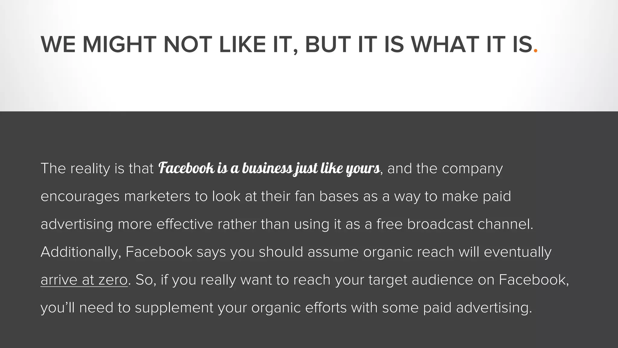 WE MIGHT NOT LIKE IT, BUT IT IS WHAT IT IS. 
The reality is that Facebook is a business just like yours, and the company 
encourages marketers to look at their fan bases as a way to make paid 
advertising more effective rather than using it as a free broadcast channel. 
Additionally, Facebook says you should assume organic reach will eventually 
arrive at zero. So, if you really want to reach your target audience on Facebook, 
you’ll need to supplement your organic efforts with some paid advertising. 
 