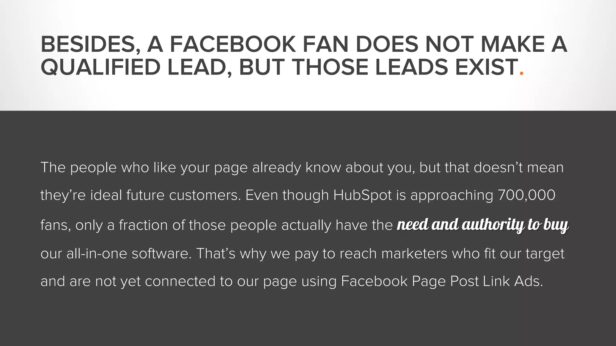 BESIDES, A FACEBOOK FAN DOES NOT MAKE A 
QUALIFIED LEAD, BUT THOSE LEADS EXIST. 
The people who like your page already know about you, but that doesn’t mean 
they’re ideal future customers. Even though HubSpot is approaching 700,000 
fans, only a fraction of those people actually have the need and authority to buy 
our all-in-one software. That’s why we pay to reach marketers who fit our target 
and are not yet connected to our page using Facebook Page Post Link Ads. 
 