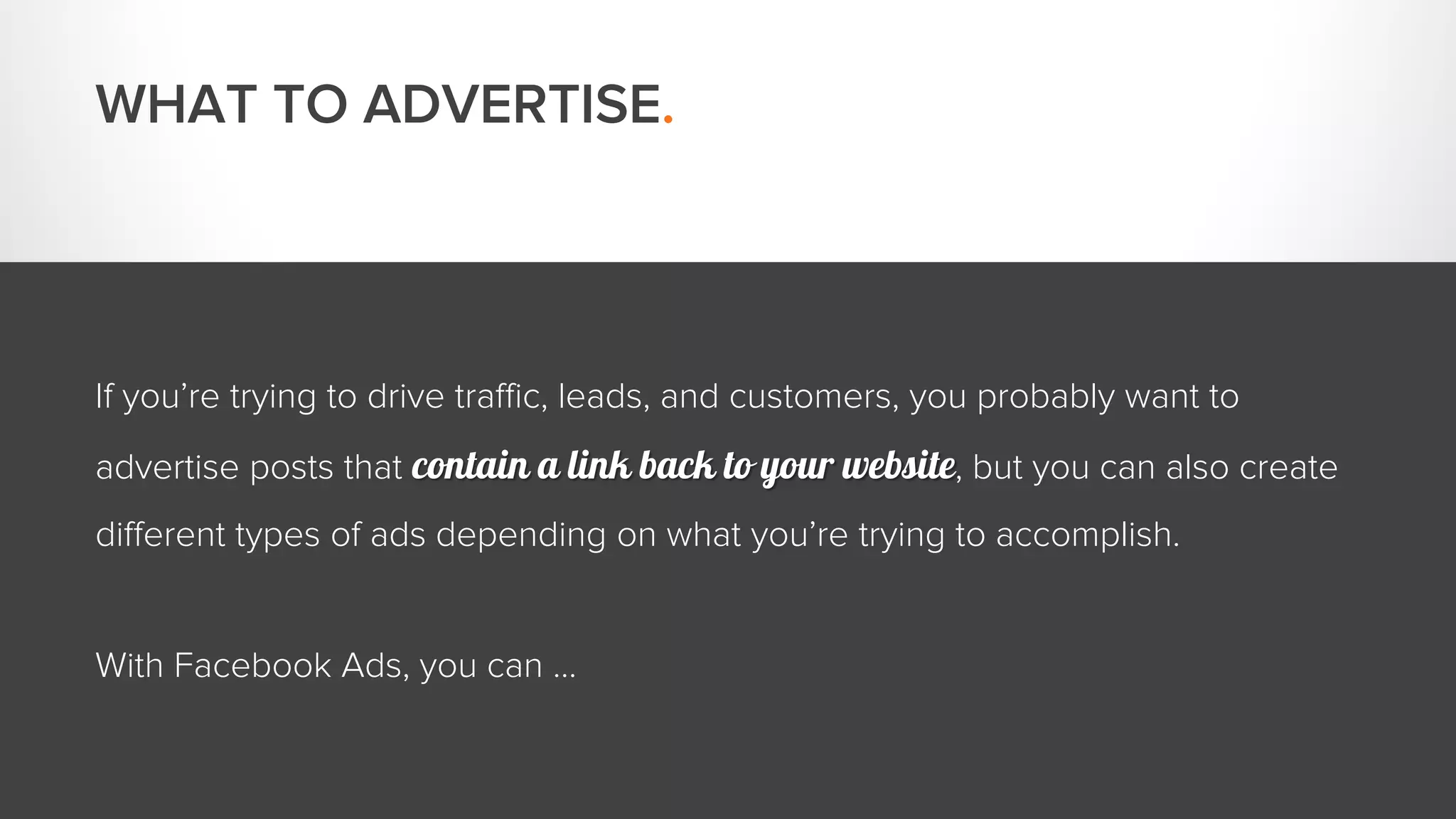 WHAT TO ADVERTISE. 
If you’re trying to drive traffic, leads, and customers, you probably want to 
advertise posts that contain a link back to your website, but you can also create 
different types of ads depending on what you’re trying to accomplish. 
With Facebook Ads, you can … 
 