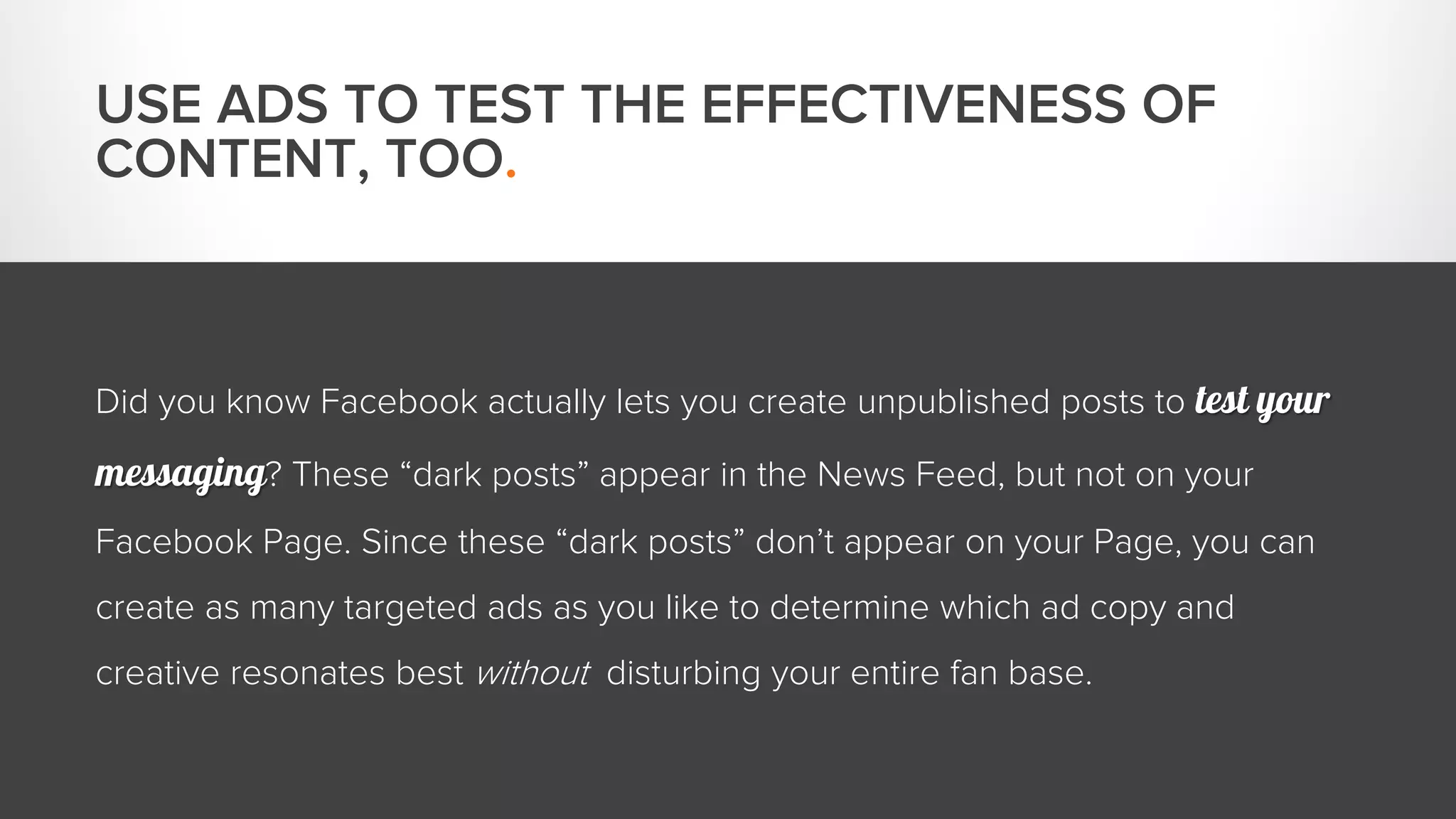 USE ADS TO TEST THE EFFECTIVENESS OF 
CONTENT, TOO. 
Did you know Facebook actually lets you create unpublished posts to test your 
messaging? These “dark posts” appear in the News Feed, but not on your 
Facebook Page. Since these “dark posts” don’t appear on your Page, you can 
create as many targeted ads as you like to determine which ad copy and 
creative resonates best without disturbing your entire fan base. 
 