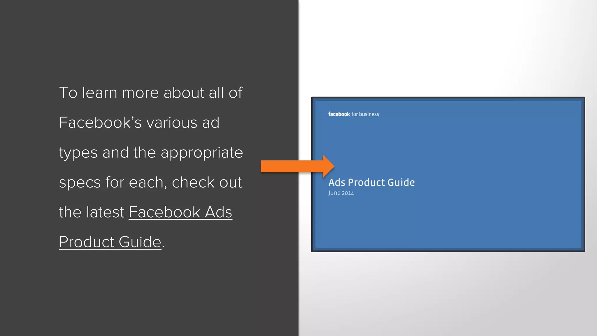 To learn more about all of 
Facebook’s various ad 
types and the appropriate 
specs for each, check out 
the latest Facebook Ads 
Product Guide. 
 