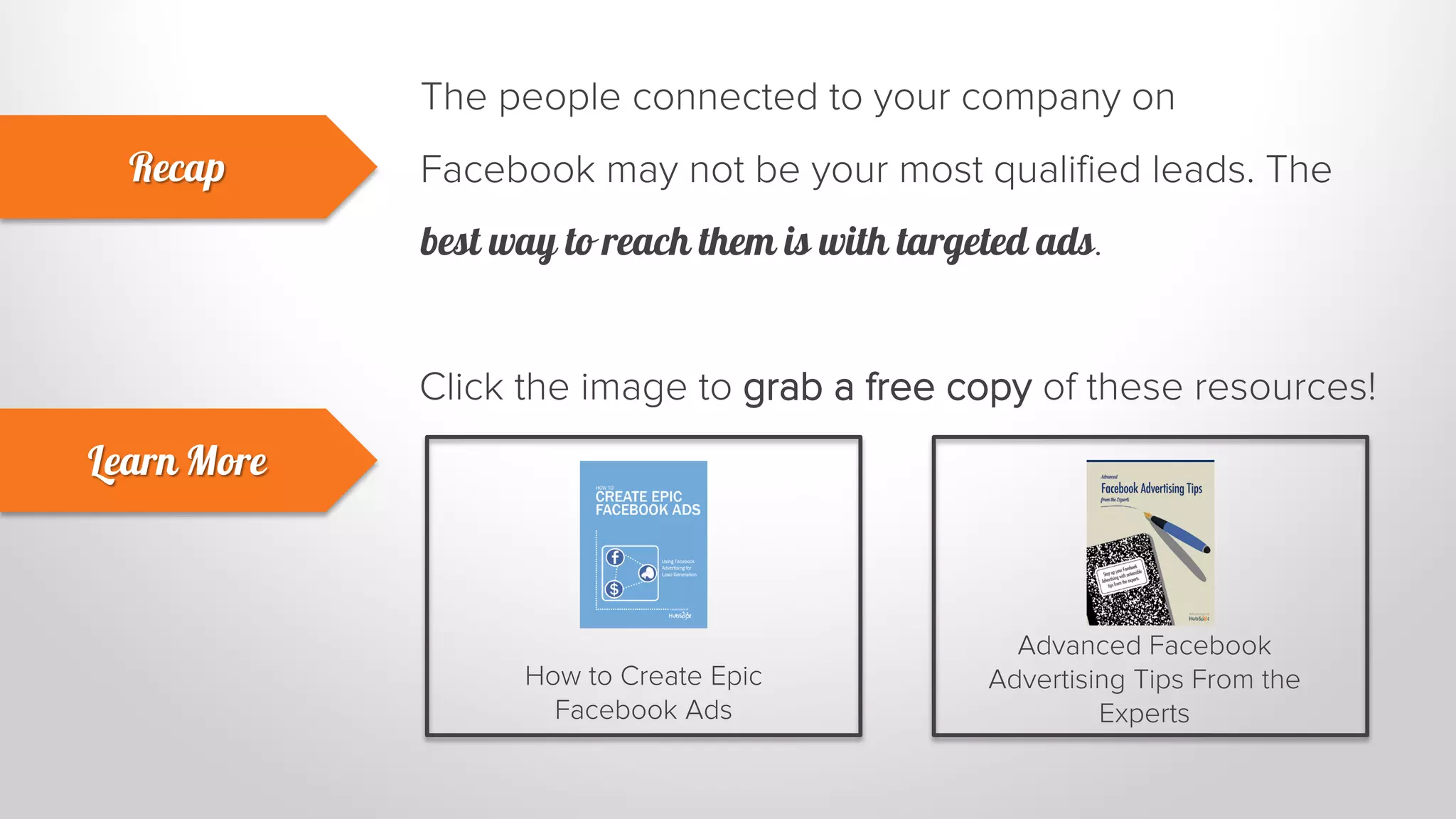 The people connected to your company on 
Facebook may not be your most qualified leads. The 
best way to reach them is with targeted ads. 
Recap 
Learn More 
Click the image to grab a free copy of these resources! 
How to Create Epic 
Facebook Ads 
Advanced Facebook 
Advertising Tips From the 
Experts 
 