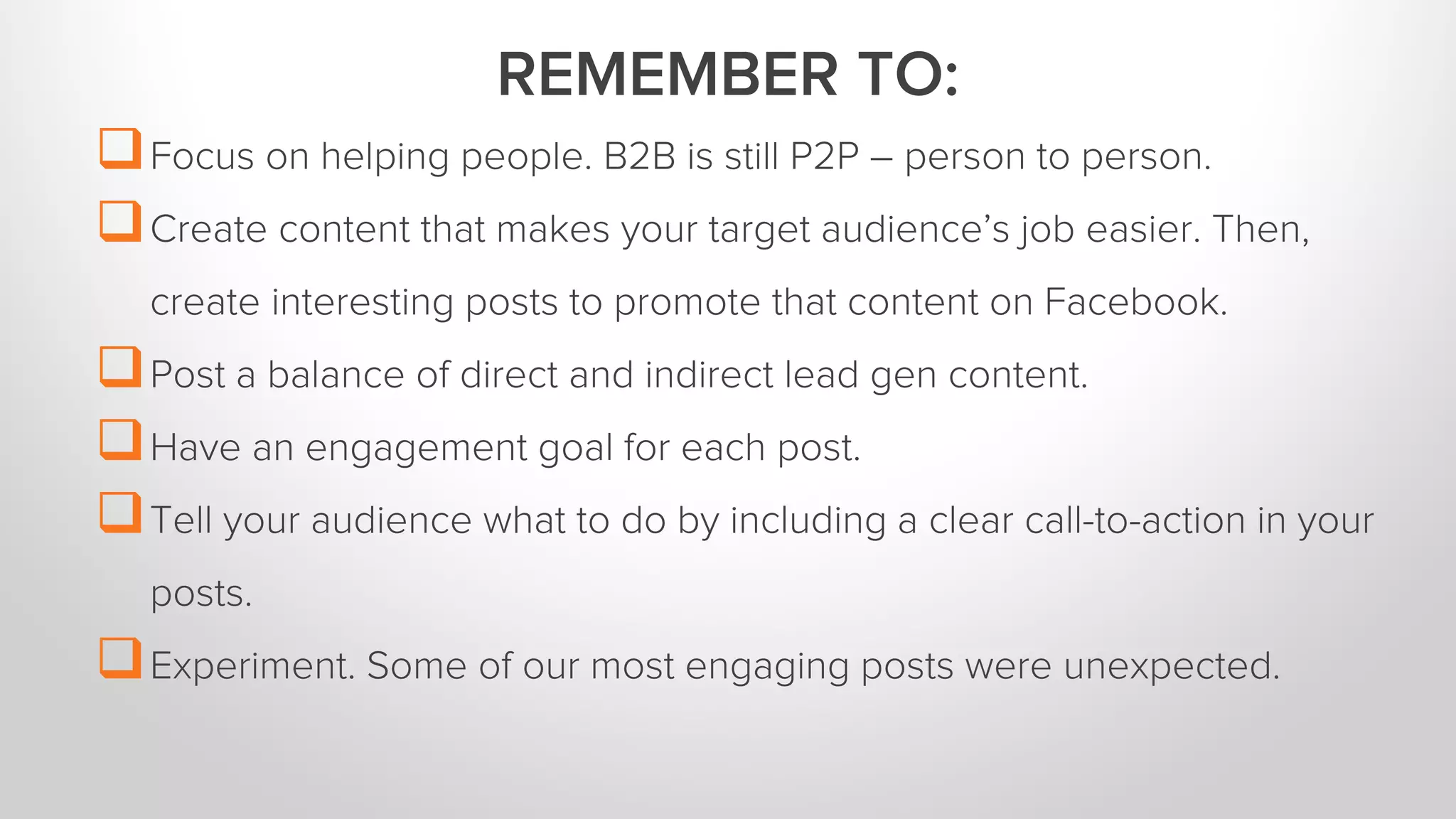 Focus on helping people. B2B is still P2P – person to person. 
Create content that makes your target audience’s job easier. Then, 
create interesting posts to promote that content on Facebook. 
Post a balance of direct and indirect lead gen content. 
Have an engagement goal for each post. 
Tell your audience what to do by including a clear call-to-action in your 
posts. 
Experiment. Some of our most engaging posts were unexpected. 
REMEMBER TO: 
 