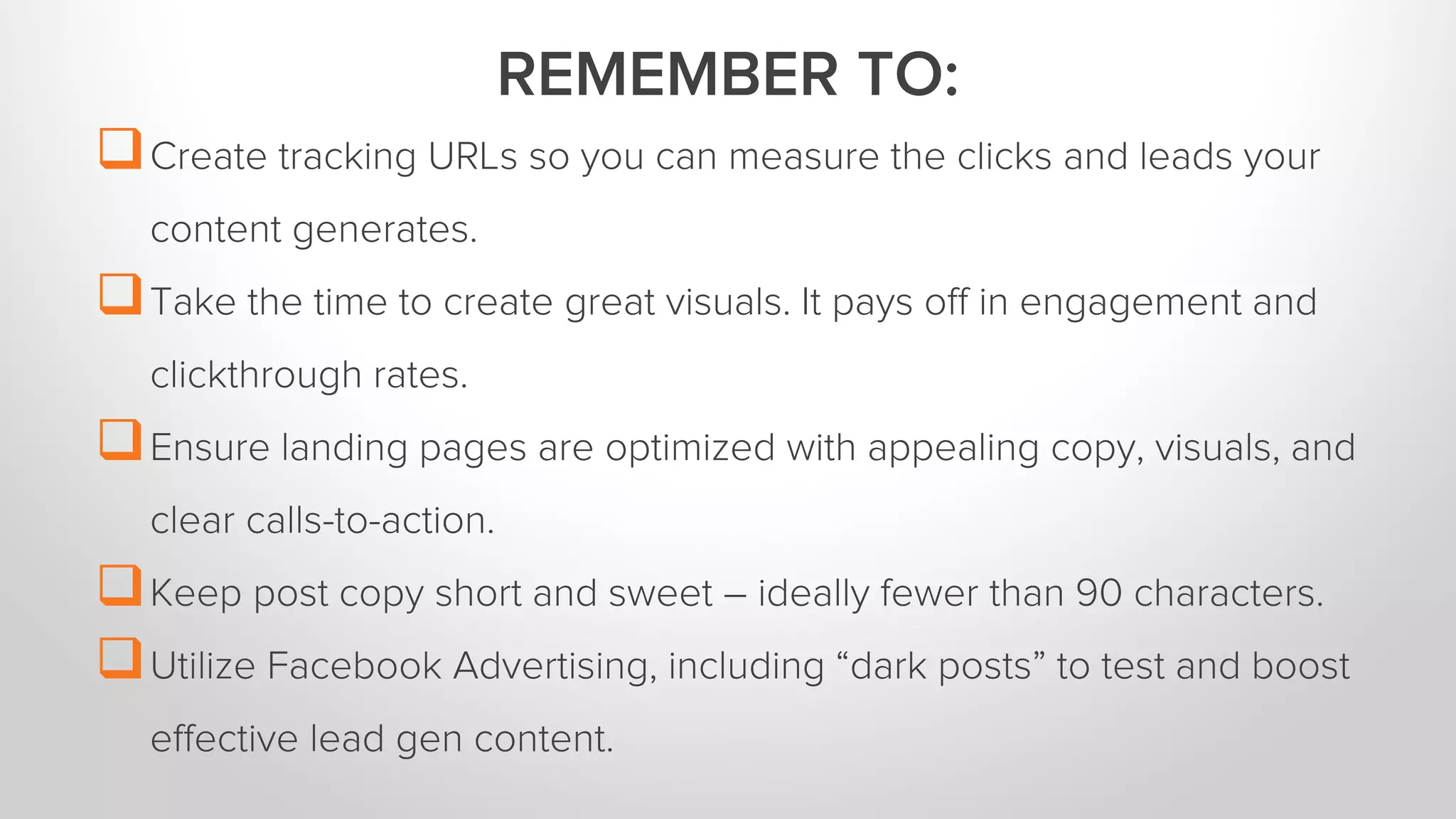 Create tracking URLs so you can measure the clicks and leads your 
content generates. 
Take the time to create great visuals. It pays off in engagement and 
clickthrough rates. 
Ensure landing pages are optimized with appealing copy, visuals, and 
clear calls-to-action. 
Keep post copy short and sweet – ideally fewer than 90 characters. 
Utilize Facebook Advertising, including “dark posts” to test and boost 
effective lead gen content. 
REMEMBER TO: 
 