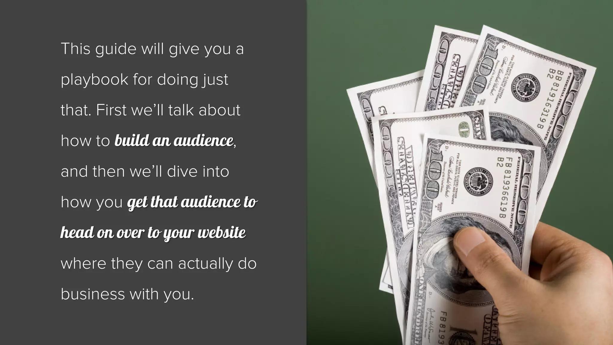 This guide will give you a 
playbook for doing just 
that. First we’ll talk about 
how to build an audience, 
and then we’ll dive into 
how you get that audience to 
head on over to your website 
where they can actually do 
business with you. 
 