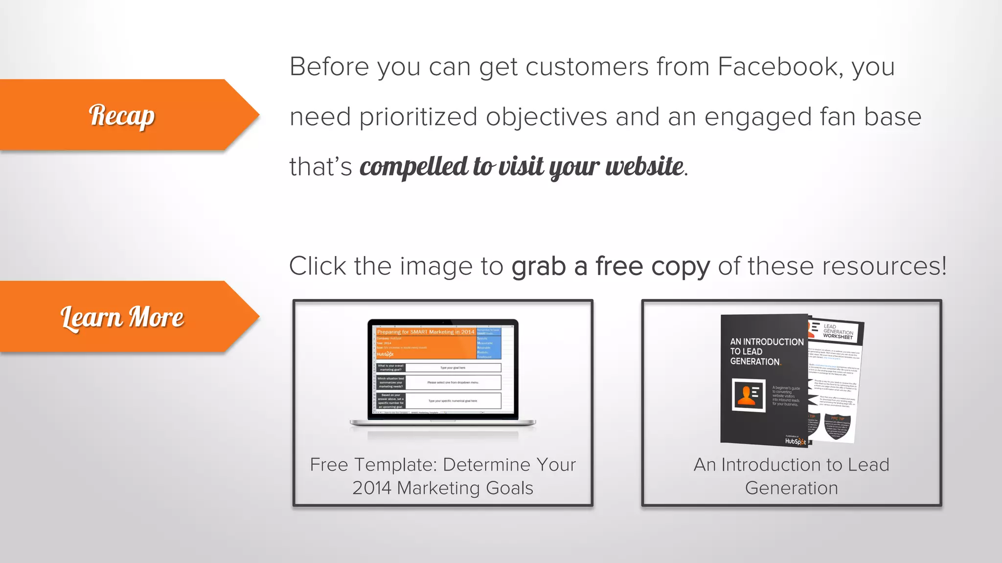 Before you can get customers from Facebook, you 
need prioritized objectives and an engaged fan base 
that’s compelled to visit your website. 
Recap 
Learn More 
Click the image to grab a free copy of these resources! 
Free Template: Determine Your 
2014 Marketing Goals 
An Introduction to Lead 
Generation 
 