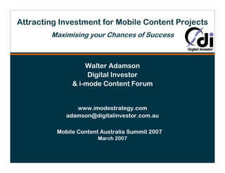 Attracting Investment for Mobile Content Projects
        Maximising your Chances of Success



                   Walter Adamson
                    Digital Investor
               & i-mode Content Forum


                www.imodestrategy.com
             adamson@digitalinvestor.com.au

          Mobile Content Australia Summit 2007
                        March 2007
