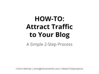 HOW-TO:
Attract Traffic
to Your Blog
A Simple 2-Step Process

+Chris Mohritz | chris@chrismohritz.com | #IdeaToOperations

 