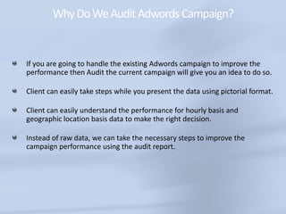 WhyDoWeAuditAdwordsCampaign?
If you are going to handle the existing Adwords campaign to improve the
performance then Audit the current campaign will give you an idea to do so.
Client can easily take steps while you present the data using pictorial format.
Client can easily understand the performance for hourly basis and
geographic location basis data to make the right decision.
Instead of raw data, we can take the necessary steps to improve the
campaign performance using the audit report.
 