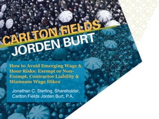 How to Avoid Emerging Wage &
Hour Risks: Exempt or Non-
Exempt, Contractor Liability &
Minimum Wage Hikes
Jonathan C. Sterling, Shareholder,
Carlton Fields Jorden Burt, P.A.
 