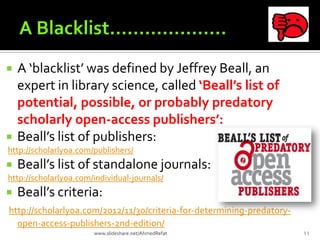  A ‘blacklist’ was defined by Jeffrey Beall, an
expert in library science, called ‘Beall’s list of
potential, possible, or probably predatory
scholarly open-access publishers’:
 Beall’s list of publishers:
http://scholarlyoa.com/publishers/
 Beall’s list of standalone journals:
http://scholarlyoa.com/individual-journals/
 Beall’s criteria:
http://scholarlyoa.com/2012/11/30/criteria-for-determining-predatory-
open-access-publishers-2nd-edition/
11www.slideshare.net/AhmedRefat
 
